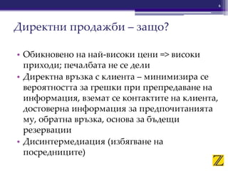 • Обикновено на най-високи цени => високи
приходи; печалбата не се дели
• Директна връзка с клиента – минимизира се
вероятността за грешки при препредаване на
информация, вземат се контактите на клиента,
достоверна информация за предпочитанията
му, обратна връзка, основа за бъдещи
резервации
• Дисинтермедиация (избягване на
посредниците)
Директни продажби – защо?
6
 