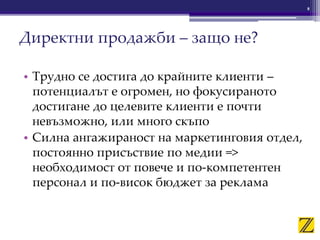 • Трудно се достига до крайните клиенти –
потенциалът е огромен, но фокусираното
достигане до целевите клиенти е почти
невъзможно, или много скъпо
• Силна ангажираност на маркетинговия отдел,
постоянно присъствие по медии =>
необходимост от повече и по-компетентен
персонал и по-висок бюджет за реклама
8
Директни продажби – защо не?
 