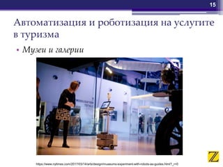 Автоматизация и роботизация на услугите
в туризма
• Музеи и галерии
15
https://www.nytimes.com/2017/03/14/arts/design/museums-experiment-with-robots-as-guides.html?_r=0
 