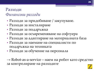 Разходи
Финансови разходи
• Разходи за придобиване / закупуване.
• Разходи за инсталиране
• Разходи за поддръжка
• Разходи за осъвременяване на софтуера
• Разходи за адаптиране на материалната база
• Разходи за наемане на специалисти по
поддръжка на техниката
• Разходи за обучение на персонала
→ Robot-as-a-service – наем на робот като средство
за контролиране на разходите
26
 