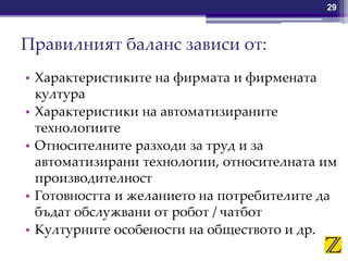 Правилният баланс зависи от:
• Характеристиките на фирмата и фирмената
култура
• Характеристики на автоматизираните
технологиите
• Относителните разходи за труд и за
автоматизирани технологии, относителната им
производителност
• Готовността и желанието на потребителите да
бъдат обслужвани от робот / чатбот
• Културните особености на обществото и др.
29
 