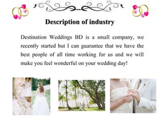 Description of industry
Destination Weddings BD is a small company, we
recently started but I can guarantee that we have the
best people of all time working for us and we will
make you feel wonderful on your wedding day!
 