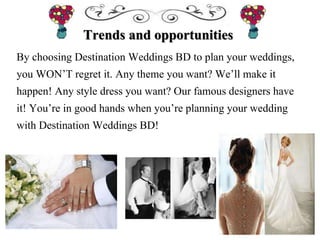 Trends and opportunities
By choosing Destination Weddings BD to plan your weddings,
you WON’T regret it. Any theme you want? We’ll make it
happen! Any style dress you want? Our famous designers have
it! You’re in good hands when you’re planning your wedding
with Destination Weddings BD!
 