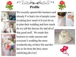 Profile
We recently opened this business and
already I’ve had a lot of people come
in asking how much it’d cost for us
to plan their wedding and how much
do we sell the dresses for and all of
that good stuff. We made this
business to make anyone and
everyone’s wedding the most
wonderful day of their life and this
has so far been the best, more
satisfying job ever!
 