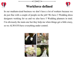 Workforce defined
In our medium-sized business we don’t have a lot of workers because we
do just fine with a couple of people on the job! We have 3 Wedding dress
designers working for us and we also have 5 Wedding planners in total.
I’m obviously the main one but they help me when things get a little crazy,
so we ALWAYS have everything under control.
 