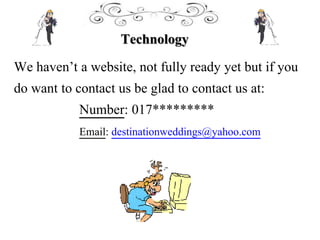 Technology
We haven’t a website, not fully ready yet but if you
do want to contact us be glad to contact us at:
Number: 017*********
Email: destinationweddings@yahoo.com
 