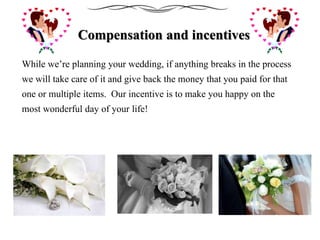 Compensation and incentives
While we’re planning your wedding, if anything breaks in the process
we will take care of it and give back the money that you paid for that
one or multiple items. Our incentive is to make you happy on the
most wonderful day of your life!
 