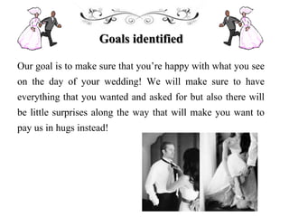 Goals identified
Our goal is to make sure that you’re happy with what you see
on the day of your wedding! We will make sure to have
everything that you wanted and asked for but also there will
be little surprises along the way that will make you want to
pay us in hugs instead!
 