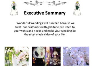 Executive Summary
Wonderful Weddings will succeed because we
Treat our customers with gratitude, we listen to
your wants and needs and make your wedding be
the most magical day of your life.
 
