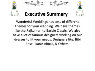 Executive Summary
Wonderful Weddings has tons of different
themes for your wedding. We have themes
like the Rajkumari to Barbie Classic. We also
have a lot of famous designers working on our
dresses to fit your needs. Designers like, Bibi
Rasel, Kaniz Almas, & Others.
 
