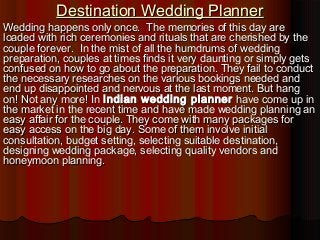 Destination Wedding Planner

Wedding happens only once. The memories of this day are
loaded with rich ceremonies and rituals that are cherished by the
couple forever. In the mist of all the humdrums of wedding
preparation, couples at times finds it very daunting or simply gets
confused on how to go about the preparation. They fail to conduct
the necessary researches on the various bookings needed and
end up disappointed and nervous at the last moment. But hang
on! Not any more! In Indian wedding planner have come up in
the market in the recent time and have made wedding planning an
easy affair for the couple. They come with many packages for
easy access on the big day. Some of them involve initial
consultation, budget setting, selecting suitable destination,
designing wedding package, selecting quality vendors and
honeymoon planning.

 