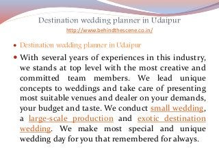 Destination wedding planner in Udaipur
http://www.behindthescene.co.in/
 Destination wedding planner in Udaipur
 With several years of experiences in this industry,
we stands at top level with the most creative and
committed team members. We lead unique
concepts to weddings and take care of presenting
most suitable venues and dealer on your demands,
your budget and taste. We conduct small wedding,
a large-scale production and exotic destination
wedding. We make most special and unique
wedding day for you that remembered for always.
 