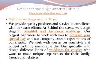 Destination wedding planner in Udaipur
http://www.behindthescene.co.in/
 Destination wedding planner in Udaipur
 We provide quality products and service to our clients
with our extra efforts. At Behind the scene, we design
elegant, beautiful and luxurious weddings. Our
biggest happiness to work with you to program your
special day and our company exceed expectations of
our clients. We work with you as per your style and
budget to bring memorable day. Our specialty is to
design different kinds of weddings for couples who
want to make unique experiences for their family,
friends and relatives.
 