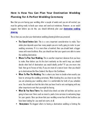 Here Is How You Can Plan Your Destination Wedding
Planning For A Perfect Wedding Ceremony
Now that you are having your wedding after a couple of weeks and you are all excited, you
must be getting ready to book your venue and send out invitations. However, as we would
suggest, that before you do this, you should definitely plan your destination wedding
planning.
This is how you can plan your destination wedding planning before you proceed.
 The Guest/Invitee List: This is a very important consideration to make. Your
whole plan depends upon how many people you are really going to invite to your
wedding ceremony. If it is more than a hundred, then you should book a bigger
venue with more facilities. Also, you should see that your guests are able to come
the wedding destination.
 Where To Plan Your Wedding: This is another important decision that you have
to make. Now before you hit the dart randomly on the world map, you should
decide what kind of destination you would ideally prefer? If you are more into
food, then go to France or Italy. If you are more of a nature lover, then you should
go to destinations like New Zealand, the Alps or the Caribbean.
 When To Plan The Wedding: This is where you have to decide when exactly you
have to arrange the wedding ceremony. While deciding this, you have to see that
you are planning your wedding when it is comfortable for both of you schedule
wise. You should see that the date that you have fixed is not overlapping with any
other important event that you might be having.
 What Do You Have There: You should also check out what all facilities you are
going to have over there such as resorts, pools, Limo services to welcoming bags
for your guests. Once you know that your wedding venue has all the facilities you
have been looking for, you need not worry at all.
 Honeymoon: The biggest allure to having a destination wedding is limiting the
 
