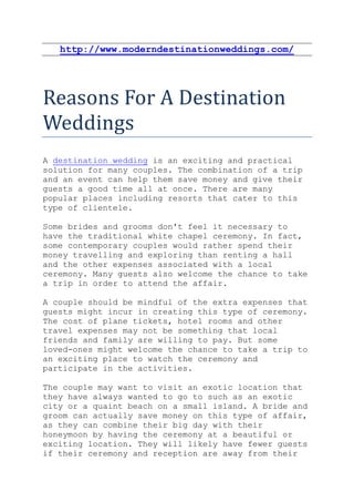 http://www.moderndestinationweddings.com/




Reasons For A Destination
Weddings
A destination wedding is an exciting and practical
solution for many couples. The combination of a trip
and an event can help them save money and give their
guests a good time all at once. There are many
popular places including resorts that cater to this
type of clientele.

Some brides and grooms don't feel it necessary to
have the traditional white chapel ceremony. In fact,
some contemporary couples would rather spend their
money travelling and exploring than renting a hall
and the other expenses associated with a local
ceremony. Many guests also welcome the chance to take
a trip in order to attend the affair.

A couple should be mindful of the extra expenses that
guests might incur in creating this type of ceremony.
The cost of plane tickets, hotel rooms and other
travel expenses may not be something that local
friends and family are willing to pay. But some
loved-ones might welcome the chance to take a trip to
an exciting place to watch the ceremony and
participate in the activities.

The couple may want to visit an exotic location that
they have always wanted to go to such as an exotic
city or a quaint beach on a small island. A bride and
groom can actually save money on this type of affair,
as they can combine their big day with their
honeymoon by having the ceremony at a beautiful or
exciting location. They will likely have fewer guests
if their ceremony and reception are away from their
 