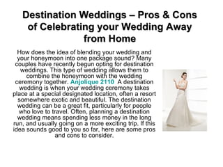 Destination Weddings – Pros & Cons of Celebrating your Wedding Away from Home How does the idea of blending your wedding and your honeymoon into one package sound? Many couples have recently begun opting for destination weddings. This type of wedding allows them to combine the honeymoon with the wedding ceremony together.  Anjolique  2110   A destination wedding is when your wedding ceremony takes place at a special designated location, often a resort somewhere exotic and beautiful. The destination wedding can be a great fit, particularly for people who love to travel. Often, planning a destination wedding means spending less money in the long run, and usually going on a more exciting trip. If this idea sounds good to you so far, here are some pros and cons to consider. 