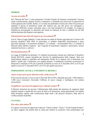 IMPRESE
Accesso al credito 
Nel “Decreto del Fare” è stato potenziato il Fondo Centrale di Garanzia consentendo l‟accesso
anche a professionisti, imprese sociali e cooperative e istituendo una riserva per le operazioni di
contro-garanzia dei Confidi. Inoltre, si è avviata una profonda revisione dei criteri di accesso per
ampliare il bacino di beneficiari anche alle imprese che, pur alle prese con contingenti e
inevitabili difficoltà, restano comunque sane e con reali prospettive di sviluppo. La Legge di
Stabilità ha incrementato la dotazione del Fondo di Garanzia di oltre 2 miliardi (di cui 600
milioni destinati alle Regioni convergenza).
Finanziamenti agevolati alle imprese per investimenti 
Con la “Nuova Legge Sabatini” è stato attivato un canale di finanza agevolata per il rinnovo dei
processi produttivi delle PMI. In particolare, si rendono disponibili finanziamenti a tasso
agevolato destinati a investimenti produttivi: 2,5 miliardi – incrementabili fino a 5 miliardi in
funzione delle effettive esigenze – per l‟acquisto di macchinari, impianti e attrezzature, incluse
soluzioni hardware e software.
Patrimonializzazione 
La Legge di Stabilità ha destinato 1,5 miliardi nel prossimo triennio per rafforzare il beneficio
fiscale dell‟ACE, misura introdotta per favorire la capitalizzazione delle imprese. Sarà così
ulteriormente ridotto lo squilibrio nel trattamento fiscale fra le imprese che si finanziano con
debito e quelle che si finanziano con capitale proprio: il rendimento nozionale riconosciuto in
detrazione è innalzato al 4% per il periodo d‟imposta in corso al 31 dicembre 2014, al 4,5% per
quello in corso al 31 dicembre 2015 e al 4,75% per quello successivo.
FORMAZIONE: SCUOLA, UNIVERSITÀ E RICERCA
Aprire ai giovani le porte dell’università e della ricerca 
Il Governo ha elevato il turnover per il 2014 dal 20% al 50%, liberando posti per 1.500 ordinari e
1.500 nuovi ricercatori, favorendo l‟afflusso di nuove energie e intelligenze nel sistema
universitario.
Semplificare i permessi di soggiorno per studenti stranieri 
Il Decreto Istruzione ha previsto l‟allineamento della durata del permesso di soggiorno degli
studenti stranieri a quella del loro corso di studi o di formazione, anche pluriennale, nel rispetto
della disciplina vigente sulle certificazioni degli studi e dei percorsi formativi, fatta salva la
verifica annuale di profitto.
CULTURA
Più valore alla cultura 
Il 2 agosto il Governo ha approvato il decreto “Valore Cultura”. Nasce l‟“Unità Grande Pompei”,
un unico soggetto che gestirà tutte le azioni per mettere in sicurezza l‟area archeologica, per
9

 