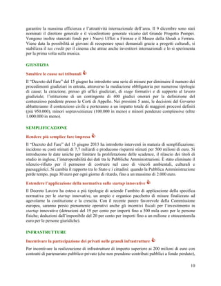 garantire la massima efficienza e l‟attrattività internazionale dell‟area. Il 9 dicembre sono stati
nominati il direttore generale e il vicedirettore generale vicario del Grande Progetto Pompei.
Vengono inoltre stanziati fondi per i Nuovi Uffizi a Firenze e il Museo della Shoah a Ferrara.
Viene data la possibilità ai giovani di recuperare spazi demaniali grazie a progetti culturali, si
stabilizza il tax credit per il cinema che attrae anche investitori internazionali e lo si sperimenta
per la prima volta sulla musica.
GIUSTIZIA
Smaltire le cause nei tribunali 
Il “Decreto del Fare” del 15 giugno ha introdotto una serie di misure per diminuire il numero dei
procedimenti giudiziari in entrata, attraverso la mediazione obbligatoria per numerose tipologie
di cause; la creazione, presso gli uffici giudiziari, di stage formativi e di supporto al lavoro
giudiziale; l‟istituzione di un contingente di 400 giudici onorari per la definizione del
contenzioso pendente presso le Corti di Appello. Nei prossimi 5 anni, le decisioni del Governo
abbatteranno il contenzioso civile e porteranno a un impatto totale di maggiori processi definiti
(più 950.000), minori sopravvenienze (100.000 in meno) e minori pendenze complessive (oltre
1.000.000 in meno).
SEMPLIFICAZIONE
Rendere più semplice fare impresa 
Il “Decreto del Fare” del 15 giugno 2013 ha introdotto interventi in materia di semplificazione:
incidono su costi stimati di 7,7 miliardi e producono risparmi stimati per 500 milioni di euro. Si
introducono le date uniche per limitare la proliferazione delle scadenze, il rilascio dei titoli di
studio in inglese, l‟interoperabilità dei dati tra le Pubbliche Amministrazioni. È stato eliminato il
silenzio-rifiuto per il permesso di costruire nel caso di vincoli ambientali, culturali e
paesaggistici. Si cambia il rapporto tra lo Stato e i cittadini: quando la Pubblica Amministrazione
perde tempo, paga 30 euro per ogni giorno di ritardo, fino a un massimo di 2.000 euro.
Estendere l’applicazione della normativa sulle startup innovative 
Il Decreto Lavoro ha esteso a più tipologie di aziende l‟ambito di applicazione della specifica
normativa per le startup innovative, un ampio e organico pacchetto di misure finalizzato ad
agevolarne la costituzione e la crescita. Con il recente parere favorevole della Commissione
europea, saranno presto pienamente operativi anche gli incentivi fiscali per l‟investimento in
startup innovative (detrazioni del 19 per cento per importi fino a 500 mila euro per le persone
fisiche; deduzioni dall‟imponibile del 20 per cento per importi fino a un milione e ottocentomila
euro per le persone giuridiche).
INFRASTRUTTURE
Incentivare la partecipazione dei privati nelle grandi infrastrutture 
Per incentivare la realizzazione di infrastrutture di importo superiore ai 200 milioni di euro con
contratti di partenariato pubblico-privato (che non prendono contributi pubblici a fondo perduto),
10

 