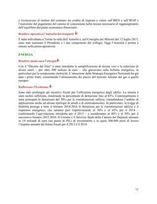 è riconosciuto al titolare del contratto un credito di imposta a valere sull‟IRES e sull‟IRAP e
l‟esenzione dal pagamento del canone di concessione nella misura necessaria al raggiungimento
dell‟equilibrio del piano economico-finanziario.
Rendere operativa l’Autorità dei trasporti 
È stata individuata a Torino la sede dell‟Autorità e, nel Consiglio dei Ministri del 12 luglio 2013,
sono stati nominati il Presidente e i due componenti del collegio. Oggi l‟Autorità è pronta a
entrare nella piena operatività.
ENERGIA
Rendere meno cara l’energia
Con il “Decreto del Fare” è stata introdotta la semplificazione di alcune voci e la riduzione di
alcuni oneri – per oltre 500 milioni di euro – che gravavano sulla bolletta energetica, in
particolare per la componente elettricità. L‟attuazione della Strategia Energetica Nazionale ha già
dato i primi frutti, consentendo l‟allineamento dei prezzi del mercato italiano del gas a quello
europeo.
Rafforzare l’Ecobonus 
Sono stati prolungati gli incentivi fiscali per l‟efficienza energetica degli edifici. La misura è
stata inoltre rafforzata, innalzando la percentuale di detrazione fino al 65%. Contestualmente è
stata prorogata la detrazione del 50% per le ristrutturazioni edilizie, estendendone l‟ambito di
applicazione anche ad alcune tipologie di arredi e di elettrodomestici. In particolare, la Legge di
Stabilità proroga a tutto il triennio 2014-2016 le detrazioni per le ristrutturazioni edilizie e il
risparmio energetico, che saranno pari rispettivamente al 50% e al 65% per il 2014 –
confermando l‟agevolazione introdotta per il 2013 – e scenderanno al 40% e al 50% per il
successivo biennio 2015-2016. Il Cresme e il Servizio Studi della Camera dei Deputati stimano
in 19 miliardi di euro (un punto di PIL) di investimenti e in quasi 300.000 posti di lavoro
l‟impatto annuale dei bonus fiscali per il 2013 e il 2014.

11

 