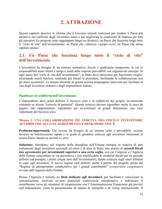 2. ATTRAZIONE
Questo capitolo descrive le riforme che il Governo intende realizzare per rendere il Paese più
attrattivo nei confronti degli investitori esteri e per migliorare le condizioni di impresa per tutti
gli operatori. Le proposte sono raggruppate lungo tre direttrici: un Paese che funziona lungo tutto
il “ciclo di vita” dell‟investimento; un Paese che valorizza i propri asset; un Paese che attrae
capitale umano.

2.1. Un Paese che funziona lungo tutto il “ciclo di vita”
dell’investimento
L‟investitore ha bisogno di un sistema normativo, fiscale e giudiziario trasparente, in cui le
responsabilità siano chiare e tempi e modi delle risposte prevedibili con ragionevole anticipo. In
ogni passo del “ciclo di vita dell‟investimento”, lo Stato deve attrezzarsi per funzionare meglio:
eliminando inutili barriere, rendendo più lineari le procedure, facilitando la collaborazione con
gli attori economici. Le misure illustrate in questa sezione propongono interventi per facilitare la
vita degli investitori stranieri e degli imprenditori italiani.
Pianificare la redditività dell’investimento
L‟imprenditore deve poter definire il business plan e la redditività del proprio investimento
contando su alcune “certezze di partenza”. Queste certezze devono riguardare anche le tasse da
pagare, che rappresentano, soprattutto per investimenti di grandi dimensioni, una voce
importante del business plan.
Misura 1: UNA COLLABORAZIONE PIÙ STRETTA TRA FISCO E INVESTITORI.
ACCORDI FISCALI (TAX AGREEMENTS) E DESK DEDICATO 
Problema/opportunità: Chi investe ha bisogno di un sistema certo e prevedibile. occorre
favorire un‟interlocuzione rapida e in grado di garantire certezze agli investitori interessati al
nostro Paese, basata su accordi ex ante.
Soluzione: introdurre, nel rispetto della disciplina dell‟Unione europea in materia di pari
trattamento degli investitori nazionali ed esteri e di aiuti di Stato, una pratica di accordi fiscali
(tax agreements) per investimenti superiori a una certa soglia, con cui l‟impresa e l‟Agenzia
delle Entrate concordano in via preventiva e non modificabile le modalità fiscali per un periodo
definito (ad esempio, i primi cinque anni dall‟investimento), dando certezza sugli oneri tributari
in capo agli investitori. Il nuovo regime sarà definito anche a partire dal progetto pilota del
“Regime di adempimento collaborativo per i grandi contribuenti” (cooperative compliance)
avviato dall‟Agenzia delle Entrate.
Presso l‟Agenzia è istituito un Desk dedicato agli investitori, per facilitare e velocizzare la
comunicazione, risolvere ex-ante potenziali controversie interpretative e indirizzare il
contribuente verso gli strumenti di cooperazione con l‟Amministrazione Finanziaria già previsti
nell‟ordinamento, come la presentazione di istanze di interpello o di ruling internazionale. Il
12

 