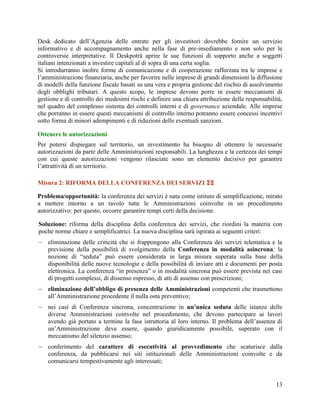 Desk dedicato dell‟Agenzia delle entrate per gli investitori dovrebbe fornire un servizio
informativo e di accompagnamento anche nella fase di pre-insediamento e non solo per le
controversie interpretative. Il Deskpotrà aprire le sue funzioni di supporto anche a soggetti
italiani intenzionati a investire capitali al di sopra di una certa soglia.
Si introdurranno inoltre forme di comunicazione e di cooperazione rafforzata tra le imprese e
l‟amministrazione finanziaria, anche per favorire nelle imprese di grandi dimensioni la diffusione
di modelli della funzione fiscale basati su una vera e propria gestione del rischio di assolvimento
degli obblighi tributari. A questo scopo, le imprese devono porre in essere meccanismi di
gestione e di controllo dei medesimi rischi e definire una chiara attribuzione delle responsabilità,
nel quadro del complesso sistema dei controlli interni e di governance aziendale. Alle imprese
che porranno in essere questi meccanismi di controllo interno potranno essere concessi incentivi
sotto forma di minori adempimenti e di riduzioni delle eventuali sanzioni.
Ottenere le autorizzazioni
Per potersi dispiegare sul territorio, un investimento ha bisogno di ottenere le necessarie
autorizzazioni da parte delle Amministrazioni responsabili. La lunghezza e la certezza dei tempi
con cui queste autorizzazioni vengono rilasciate sono un elemento decisivo per garantire
l‟attrattività di un territorio.
Misura 2: RIFORMA DELLA CONFERENZA DEI SERVIZI 
Problema/opportunità: la conferenza dei servizi è nata come istituto di semplificazione, mirato
a mettere intorno a un tavolo tutte le Amministrazioni coinvolte in un procedimento
autorizzativo: per questo, occorre garantire tempi certi della decisione.
Soluzione: riforma della disciplina della conferenza dei servizi, che riordini la materia con
poche norme chiare e semplificatrici. La nuova disciplina sarà ispirata ai seguenti criteri:
 eliminazione delle criticità che si frappongono alla Conferenza dei servizi telematica e la
previsione della possibilità di svolgimento della Conferenza in modalità asincrona: la
nozione di “seduta” può essere considerata in larga misura superata sulla base della
disponibilità delle nuove tecnologie e della possibilità di inviare atti e documenti per posta
elettronica. La conferenza “in presenza” o in modalità sincrona può essere prevista nei casi
di progetti complessi, di dissenso espresso, di atti di assenso con prescrizioni;
 eliminazione dell’obbligo di presenza delle Amministrazioni competenti che trasmettono
all‟Amministrazione procedente il nulla osta preventivo;
 nei casi di Conferenza sincrona, concentrazione in un’unica seduta delle istanze delle
diverse Amministrazioni coinvolte nel procedimento, che devono partecipare ai lavori
avendo già portato a termine la fase istruttoria al loro interno. Il problema dell‟assenza di
un‟Amministrazione deve essere, quando giuridicamente possibile, superato con il
meccanismo del silenzio assenso;
 conferimento del carattere di esecutività al provvedimento che scaturisce dalla
conferenza, da pubblicarsi nei siti istituzionali delle Amministrazioni coinvolte e da
comunicarsi tempestivamente agli interessati;

13

 