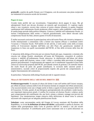 protocolli, a partire da quello firmato con il Giappone, così da assicurare una piena reciprocità
nei trattamenti di sicurezza sociale dei lavoratori.
Pagare le tasse
Avendo tratto profitti dal suo investimento, l‟imprenditore dovrà pagare le tasse. Ma gli
adempimenti fiscali non devono diventare un ostacolo agli investimenti. Ci vogliono regole
chiare e non vessatorie; occorre dare certezza al nostro sistema tributario in quanto frequenti
cambiamenti dell‟ordinamento fiscale producono effetti negativi sulla credibilità e sulla stabilità
di medio-lungo periodo della politica tributaria. Certezza e stabilità nell‟ordinamento fiscale, ivi
incluse l‟interpretazione delle norme e l‟attività giurisdizionale, sono fattori rilevanti nella
competizione fiscale fra Stati, almeno quanto il livello di tassazione.
È inoltre necessario assicurare la partecipazione attiva del nostro Paese alle iniziative intraprese a
livello internazionale e comunitario volte a fornire una risposta efficace e coordinata contro
l‟evasione e l‟elusione fiscale. Nell‟ambito di tale attività, si terrà anche conto della avvenuta
ratifica di Convenzioni stipulate dall‟Italia con altri Paesi che garantiscono standard di
trasparenza in linea con quelli raccomandati dall‟OCSE, al fine della revisione della lista dei
Paesi.
L‟attuazione della delega al Governo per un sistema fiscale più equo, trasparente e orientato alla
crescita (cd. delega fiscale), attualmente all‟esame del Parlamento, consentirà di conferire
certezza e stabilità all‟ordinamento fiscale attraverso: la ridefinizione dell‟abuso del diritto
unificata a quella dell‟elusione, estesa a tutti i tributi e corredata dalla previsione di adeguate
garanzie procedimentali; il miglioramento dei rapporti con il contribuente seguendo le linee della
enhanced relationship proposta dall‟OCSE, prevedendo sistemi di gestione e di controllo interno
dei rischi fiscali da parte dei grandi contribuenti; la revisione delle sanzioni penali e
amministrative, secondo criteri di proporzionalità rispetto alla gravità dei comportamenti; il
miglior funzionamento del contenzioso.
In particolare, l‟attuazione della delega fiscale prevede le seguenti misure.
Misura 8: REVISIONE DELL’ABUSO DEL DIRITTO 
Problema/opportunità: Il concetto di abuso del diritto è nato nell‟ambito dell‟Unione europea,
per effetto di alcune sentenze della Corte di Giustizia limitate al comparto dei tributi armonizzati,
e ha successivamente avuto uno sviluppo anche in Italia a seguito di alcune pronunce della Corte
di Cassazione. Si tratta, quindi, di una fattispecie giurisprudenziale che confonde e rende incerto,
con importanti ripercussioni penali, il confine fra evasione ed elusione fiscale e colpisce anche
quei comportamenti del contribuente che, pur leciti, mirano a ottenere vantaggi non previsti dal
legislatore. Una interpretazione troppo estensiva della definizione di abuso mina le certezze
necessarie alle imprese per un‟adeguata pianificazione fiscale.
Soluzione: come raccomandato anche dal Gruppo di Lavoro nominato dal Presidente della
Repubblica, va rivista la definizione di abuso del diritto, unificandola a quella di elusione, nel
rispetto della giurisprudenza della Corte di giustizia dell‟UE in materia e dei più recenti
orientamenti comunitari. Il contribuente potrà essere sanzionato solo se si potrà dimostrare un
16

 