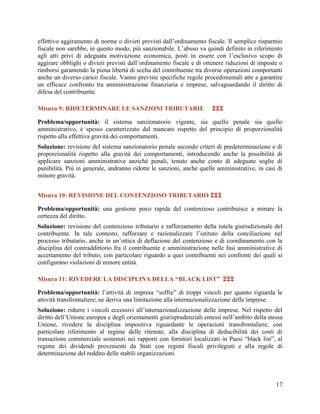 effettivo aggiramento di norme o divieti previsti dall‟ordinamento fiscale. Il semplice risparmio
fiscale non sarebbe, in questo modo, più sanzionabile. L‟abuso va quindi definito in riferimento
agli atti privi di adeguata motivazione economica, posti in essere con l‟esclusivo scopo di
aggirare obblighi o divieti previsti dall‟ordinamento fiscale e di ottenere riduzioni di imposte o
rimborsi garantendo la piena libertà di scelta del contribuente tra diverse operazioni comportanti
anche un diverso carico fiscale. Vanno previste specifiche regole procedimentali atte a garantire
un efficace confronto tra amministrazione finanziaria e imprese, salvaguardando il diritto di
difesa del contribuente.
Misura 9: RIDETERMINARE LE SANZIONI TRIBUTARIE



Problema/opportunità: il sistema sanzionatorio vigente, sia quello penale sia quello
amministrativo, è spesso caratterizzato dal mancato rispetto del principio di proporzionalità
rispetto alla effettiva gravità dei comportamenti.
Soluzione: revisione del sistema sanzionatorio penale secondo criteri di predeterminazione e
proporzionalità rispetto alla gravità dei comportamenti, introducendo anche la possibilità
applicare sanzioni amministrative anziché penali, tenuto anche conto di adeguate soglie
punibilità. Più in generale, andranno ridotte le sanzioni, anche quelle amministrative, in casi
minore gravità.

di
di
di
di

Misura 10: REVISIONE DEL CONTENZIOSO TRIBUTARIO 
Problema/opportunità: una gestione poco rapida del contenzioso contribuisce a minare la
certezza del diritto.
Soluzione: revisione del contenzioso tributario e rafforzamento della tutela giurisdizionale del
contribuente. In tale contesto, rafforzare e razionalizzare l’istituto della conciliazione nel
processo tributario, anche in un’ottica di deflazione del contenzioso e di coordinamento con la
disciplina del contraddittorio fra il contribuente e amministrazione nelle fasi amministrative di
accertamento del tributo, con particolare riguardo a quei contribuenti nei confronti dei quali si
configurano violazioni di minore entità.
Misura 11: RIVEDERE LA DISCIPLINA DELLA “BLACK LIST” 
Problema/opportunità: l‟attività di impresa “soffre” di troppi vincoli per quanto riguarda le
attività transfrontaliere; ne deriva una limitazione alla internazionalizzazione delle imprese.
Soluzione: ridurre i vincoli eccessivi all‟internazionalizzazione delle imprese. Nel rispetto del
diritto dell‟Unione europea e degli orientamenti giurisprudenziali emessi nell‟ambito della stessa
Unione, rivedere la disciplina impositiva riguardante le operazioni transfrontaliere, con
particolare riferimento al regime delle ritenute, alla disciplina di deducibilità dei costi di
transazione commerciale sostenuti nei rapporti con fornitori localizzati in Paesi “black list”, al
regime dei dividendi provenienti da Stati con regimi fiscali privilegiati e alla regole di
determinazione del reddito delle stabili organizzazioni.

17

 