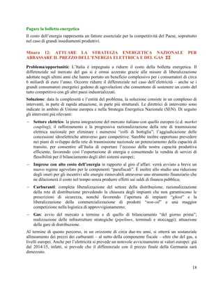 Pagare la bolletta energetica
Il costo dell‟energia rappresenta un fattore essenziale per la competitività del Paese, soprattutto
nel caso di grandi insediamenti produttivi.
Misura 12: ATTUARE LA STRATEGIA ENERGETICA NAZIONALE
ABBASSARE IL PREZZO DELL’ENERGIA ELETTRICA E DEL GAS 

PER

Problema/opportunità: L‟Italia è impegnata a ridurre il costo della bolletta energetica. Il
differenziale sul mercato del gas si è ormai azzerato grazie alle misure di liberalizzazione
adottate negli ultimi anni che hanno portato un beneficio complessivo per i consumatori di circa
6 miliardi di euro l‟anno. Occorre ridurre il differenziale nel caso dell‟elettricità – anche se i
grandi consumatori energetici godono di agevolazioni che consentono di sostenere un costo del
tutto competitivo con gli altri paesi industrializzati.
Soluzione: data la complessità e l‟entità del problema, la soluzione consiste in un complesso di
interventi, in parte di rapida attuazione, in parte più strutturali. Le direttrici di intervento sono
indicate in ambito di Unione europea e nella Strategia Energetica Nazionale (SEN). Di seguito
gli interventi più rilevanti:
 Settore elettrico: la piena integrazione del mercato italiano con quello europeo (c.d. market
coupling); il rafforzamento e la progressiva razionalizzazione della rete di trasmissione
elettrica nazionale per eliminare i numerosi “colli di bottiglia”; l‟aggiudicazione delle
concessioni idroelettriche attraverso gare competitive. Sarebbe inoltre opportuno prevedere
nei piani di sviluppo della rete di trasmissione nazionale un potenziamento della capacità di
transito, per consentire all‟Italia di esportare l‟eccesso della nostra capacità produttiva
efficiente, favorendo così l‟esportazione di energia e consentendo la vendita di servizi di
flessibilità per il bilanciamento degli altri sistemi europei;
 Imprese con alto costo dell’energia in rapporto al giro d‟affari: verrà avviato a breve un
nuovo regime agevolato per le componenti “parafiscali”. È inoltre allo studio una riduzione
degli oneri per gli incentivi alle energie rinnovabili attraverso uno strumento finanziario che
ne dilazionerà il costo nel tempo senza produrre effetti sui saldi di finanza pubblica;
 Carburanti: completa liberalizzazione del settore della distribuzione, razionalizzazione
della rete di distribuzione prevedendo la chiusura degli impianti che non garantiscono le
prescrizioni di sicurezza, nonché favorendo l‟apertura di impianti “ghost” e la
liberalizzazione della commercializzazione di prodotti “non-oil” e una maggior
competizione nella logistica di approvvigionamento;
 Gas: avvio del mercato a termine e di quello di bilanciamento “del giorno prima”;
realizzazione delle infrastrutture strategiche (pipelines, terminali e stoccaggi); attuazione
delle gare di distribuzione.
Al termine di questo percorso, in un orizzonte di circa due-tre anni, si otterrà un sostanziale
allineamento dei prezzi dei carburanti – al netto della componente fiscale – oltre che del gas, a
livelli europei. Anche per l‟elettricità si prevede un notevole avvicinamento ai valori europei: già
dal 2014/15, infatti, si prevede che il differenziale con il prezzo finale della Germania sarà
dimezzato.
18

 