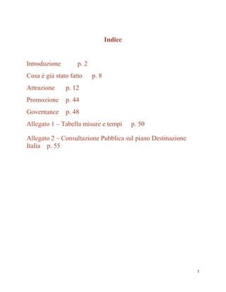 Indice

Introduzione

p. 2

Cosa è già stato fatto
Attrazione

p. 12

Promozione

p. 44

Governance

p. 8

p. 48

Allegato 1 – Tabella misure e tempi

p. 50

Allegato 2 – Consultazione Pubblica sul piano Destinazione
Italia p. 55

1

 