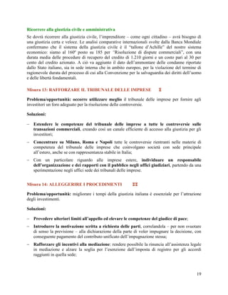 Ricorrere alla giustizia civile e amministrativa
Se dovrà ricorrere alla giustizia civile, l‟imprenditore – come ogni cittadino – avrà bisogno di
una giustizia certa e veloce. Le analisi comparative internazionali svolte dalla Banca Mondiale
confermano che il sistema della giustizia civile è il “tallone d‟Achille” del nostro sistema
economico: siamo al 160º posto su 185 per “Risoluzione di dispute commerciali”, con una
durata media delle procedure di recupero del credito di 1.210 giorni e un costo pari al 30 per
cento del credito azionato. A ciò va aggiunto il dato dell‟ammontare delle condanne riportate
dallo Stato italiano, sia in sede interna che in ambito europeo, per la violazione del termine di
ragionevole durata del processo di cui alla Convenzione per la salvaguardia dei diritti dell‟uomo
e delle libertà fondamentali.
Misura 13: RAFFORZARE IL TRIBUNALE DELLE IMPRESE



Problema/opportunità: occorre utilizzare meglio il tribunale delle imprese per fornire agli
investitori un foro adeguato per la risoluzione delle controversie.
Soluzioni:
 Estendere le competenze del tribunale delle imprese a tutte le controversie sulle
transazioni commerciali, creando così un canale efficiente di accesso alla giustizia per gli
investitori;
 Concentrare su Milano, Roma e Napoli tutte le controversie rientranti nelle materie di
competenza del tribunale delle imprese che coinvolgano società con sede principale
all‟estero, anche se con rappresentanza stabile in Italia;
 Con un particolare riguardo alle imprese estere, individuare un responsabile
dell’organizzazione e dei rapporti con il pubblico negli uffici giudiziari, partendo da una
sperimentazione negli uffici sede dei tribunali delle imprese.
Misura 14: ALLEGGERIRE I PROCEDIMENTI



Problema/opportunità: migliorare i tempi della giustizia italiana è essenziale per l‟attrazione
degli investimenti.
Soluzioni:
 Prevedere ulteriori limiti all’appello ed elevare le competenze del giudice di pace;
 Introdurre la motivazione scritta a richiesta delle parti, correlandola – per non svuotare
di senso la previsione – alla dichiarazione della parte di voler impugnare la decisione, con
conseguente pagamento del contributo unificato dell‟impugnazione stessa;
 Rafforzare gli incentivi alla mediazione: rendere possibile la rinuncia all‟assistenza legale
in mediazione e alzare la soglia per l‟esenzione dall‟imposta di registro per gli accordi
raggiunti in quella sede;

19

 