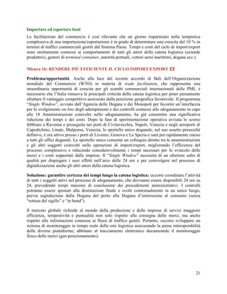 Importare ed esportare beni
La facilitazione del commercio è così rilevante che un giorno risparmiato nella tempistica
complessiva di una importazione/esportazione è in grado di determinare una crescita del 10 % in
termini di traffici commerciali gestiti dal Sistema Paese. Tempi e costi del ciclo di import/export
sono strettamente connessi ai comportamenti di tutti gli attori della catena logistica (aziende
produttrici, gestori di terminal container, autorità portuali, vettori aerei marittimi, dogane ecc.).
Misura 16: RENDERE PIÙ EFFICIENTE IL CICLO IMPORT/EXPORT 
Problema/opportunità: Anche alla luce del recente accordo di Bali dell‟Organizzazione
mondiale del Commercio (WTO) in materia di trade facilitation, che rappresenta una
straordinaria opportunità di crescita per gli scambi commerciali internazionali delle PMI, è
necessario che l‟Italia rimuova le principali criticità della catena logistica per poter pienamente
sfruttare il vantaggio competitivo assicurato dalla posizione geografica favorevole. Il programma
“Single Window”, avviato dall‟Agenzia delle Dogane e dei Monopoli per favorire un‟interfaccia
per lo svolgimento on-line degli adempimenti e dei controlli connessi allo sdoganamento in capo
alle 18 Amministrazioni coinvolte nello sdoganamento, ha già consentito una significativa
riduzione dei tempi e dei costi. Dopo la fase di sperimentazione operativa avviata lo scorso
febbraio a Ravenna e proseguita nei porti di Civitavecchia, Napoli, Venezia e negli aeroporti di
Capodichino, Linate, Malpensa, Venezia, lo sportello unico doganale, nel suo assetto pressoché
definivo, è ora attivo presso i porti di Livorno, Genova e La Spezia e sarà poi rapidamente esteso
a tutti gli uffici doganali. Lo sportello unico consente un colloquio diretto tra le amministrazioni
e gli altri soggetti coinvolti nelle operazioni di import/export, migliorando l‟efficienza del
processo complessivo e riducendo considerevolmente i tempi necessari per lo svincolo delle
merci e i costi sopportati dalle imprese. Il “Single Window” necessita di un ulteriore salto di
qualità per dispiegare i suoi effetti nell‟arco delle 24 ore e per coinvolgere nel processo di
digitalizzazione anche gli altri attori della catena logistica.
Soluzione: garantire certezza dei tempi lungo la catena logistica: occorre coordinare l‟attività
di tutti i soggetti attivi nel processo di sdoganamento, che dovranno essere disponibili 24 ore su
24, prevedendo tempi massimi di conclusione dei procedimenti amministrativi. I controlli
potranno essere spostati alla destinazione finale e svolti contestualmente in un unico luogo,
previa segnalazione dalla Dogana del porto alla Dogana d‟immissione al consumo (senza
“rottura del sigillo” e “in bond").
Il mercato globale richiede al mondo della produzione e delle imprese di servizi maggiore
efficienza, tempestività e puntualità non solo rispetto alla consegna delle merci, ma anche
rispetto alle informazioni connesse ai flussi di traffico gestiti. Pertanto, occorre sviluppare un
sistema di monitoraggio in tempo reale della rete logistica assicurando la piena interoperabilità
delle diverse piattaforme; abbinare al tracciamento elettronico documentale il monitoraggio
fisico delle merci (geo-posizionamento).

21

 