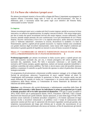 2.2. Un Paese che valorizza i propri asset
Per attrarre investimenti stranieri a favore dello sviluppo del Paese è importante accompagnare in
maniera efficace l‟investitore lungo tutto il “ciclo di vita dell‟investimento”. Per fare la
differenza, però, è necessario anche fare perno sugli asset distintivi del Sistema Italia,
valorizzando la nostra “unicità”.
Le imprese
Attrarre investimenti esteri serve a rendere più forti le nostre imprese: perché ne accresce la forza
innovativa, ne rafforza la capitalizzazione, ne amplia i mercati di sbocco. Allo stesso tempo però,
per fare in modo che questi investimenti arrivino alle nostre imprese, occorre rafforzarle e farle
crescere, tenendo sempre presente che esse costituiscono l‟asset più straordinario di cui il Paese
dispone. Occorre valorizzarne il know-how e la capacità innovativa, anche attraverso strumenti
come il “dottorato industriale”, stimolarne la crescita, diversificare le modalità e le fonti di
finanziamento, aprirle a capitali privati quando necessario. Le imprese italiane sono considerate
con grande interesse dagli investitori internazionali, vanno messe nelle migliori condizioni per
intercettare la grande quantità di liquidità sui mercati in cerca di buone occasioni di impiego.
Misura 17: VALORIZZARE LE SOCIETÀ PARTECIPATE DALLO STATO ANCHE
CON LA PREDISPOSIZIONE DI UN PIANO DI DISMISSIONI

Problema/opportunità: per attrarre investimenti in Italia occorre aprire a capitali privati una
parte dell‟economia nazionale che, per ora, è rimasta prerogativa del settore pubblico, sia
nazionale che, soprattutto, locale. Per farlo è necessario valorizzare e, nel rispetto della
normativa dell‟Unione europea, quando opportuno, mettere sul mercato proprietà immobiliari e
mobiliari controllate dal settore pubblico. Nel farlo si dovrà tenere conto del possibile interesse
pubblico a mantenere il controllo su quelle Società che operano in settori di particolare rilevanza
strategica nazionale.
Un programma di privatizzazioni e dismissioni avrebbe numerosi vantaggi: a) lo sviluppo delle
Società da privatizzare, attraverso l‟acquisizione di nuovi capitali italiani ed esteri; b)
l‟ampliamento dell‟azionariato mediante la quotazione in Borsa, che consenta anche una più
ampia diffusione del capitale di rischio tra i risparmiatori e la crescita della capitalizzazione
complessiva della Borsa italiana; c) l‟ottenimento di risorse finanziarie da destinarsi alla
riduzione del debito pubblico.
Soluzione: con riferimento alle società direttamente o indirettamente controllate dallo Stato, il
Ministero dell’economia e delle finanze ha individuato le prime partecipazioni per le quali
si intende procedere all’avvio delle operazioni di dismissione: ENI (per le quote eccedenti il
30%), STM, ENAV per le partecipazioni dirette, SACE, Fincantieri, CDP Reti, TAG e Grandi
Stazioni/Cento Stazioni per quelle indirette. Queste operazioni, ai sensi della legge 474 del 1994,
potranno essere realizzate a) mediante procedure competitive, o b) tramite operazioni di largo
mercato rivolte a investitori istituzionali e al pubblico retail. I tempi di realizzazione delle
operazioni saranno più brevi per le operazioni che dovessero riguardare società già quotate; una
tempistica necessariamente più lunga sarà richiesta per le aziende che necessitassero di un
processo di valorizzazione preliminare alla messa sul mercato, al fine di massimizzare gli introiti
22

 