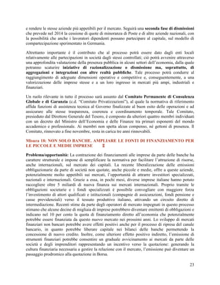 e rendere le stesse aziende più appetibili per il mercato. Seguirà una seconda fase di dismissioni
che prevede nel 2014 la cessione di quote di minoranza di Poste e di altre aziende nazionali, con
la possibilità che anche i lavoratori dipendenti possano partecipare al capitale, sul modello di
compartecipazione sperimentato in Germania.
Altrettanto importante è il contributo che al processo potrà essere dato dagli enti locali
relativamente alle partecipazioni in società dagli stessi controllati; ciò potrà avvenire attraverso
una approfondita valutazione della presenza pubblica in alcuni settori dell‟economia, dalla quale
potranno scaturire iniziative di razionalizzazione o dismissione ma, soprattutto, di
aggregazioni e integrazioni con altre realtà pubbliche. Tale processo potrà condurre al
raggiungimento di adeguate dimensioni operative e competitive e, conseguentemente, a una
valorizzazione delle imprese stesse e a un loro ingresso in mercati più ampi, industriali e
finanziari.
Un ruolo rilevante in tutto il processo sarà assunto dal Comitato Permanente di Consulenza
Globale e di Garanzia (c.d. “Comitato Privatizzazioni”), al quale la normativa di riferimento
affida funzioni di assistenza tecnica al Governo finalizzate al buon esito delle operazioni e ad
assicurare alle stesse trasparenza, coerenza e coordinamento temporale. Tale Comitato,
presieduto dal Direttore Generale del Tesoro, è composto da ulteriori quattro membri individuati
con un decreto del Ministro dell‟Economia e delle Finanze tra primari esponenti del mondo
accademico e professionale. Ai membri non spetta alcun compenso, né gettoni di presenza. Il
Comitato, rinnovato a fine novembre, resta in carica tre anni rinnovabili.
Misura 18: NON SOLO BANCHE. AMPLIARE LE FONTI DI FINANZIAMENTO PER
LE PICCOLE E MEDIE IMPRESE

Problema/opportunità: La contrazione dei finanziamenti alle imprese da parte delle banche ha
carattere strutturale e impone di semplificare la normativa per facilitare l‟attrazione di risorse,
anche internazionali, sul mercato dei capitali. La recente liberalizzazione delle emissioni
obbligazionarie da parte di società non quotate, anche piccole e medie, offre a queste aziende,
potenzialmente molto appetibili sui mercati, l‟opportunità di attrarre investitori specializzati,
nazionali e internazionali. Grazie a essa, in pochi mesi, diverse imprese italiane hanno potuto
raccogliere oltre 5 miliardi di nuova finanza sui mercati internazionali. Proprio tramite le
obbligazioni societarie e i fondi specializzati è possibile convogliare con maggiore forza
l‟investimento di attori qualificati e istituzionali (compagnie di assicurazioni, fondi pensione e
casse previdenziali) verso il tessuto produttivo italiano, attivando un circuito diretto di
intermediazione. Recenti stime da parte degli operatori di mercato impegnati in questo processo
stimano che alcune decine di migliaia di imprese potrebbero diventare emittenti di obbligazioni e
indicano nel 10 per cento la quota di finanziamento diretto all‟economia che potenzialmente
potrebbe essere finanziata da questo nuovo mercato nei prossimi anni. Lo sviluppo di mercati
finanziari non bancari potrebbe avere effetti positivi anche per il processo di ripresa del canale
bancario, in quanto potrebbe liberare capitale nei bilanci delle banche permettendo la
concessione di nuovo credito. Inoltre, come ulteriore effetto positivo indiretto, l‟emissione di
strumenti finanziari potrebbe consentire un graduale avvicinamento ai mercati da parte delle
società e degli imprenditori rappresentando un incentivo verso la quotazione: generando la
cultura finanziaria necessaria a gestire la relazione con il mercato, l‟emissione può diventare un
passaggio prodromico alla quotazione in Borsa.
23

 