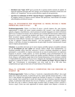  introdurre una “super ACE” per le società che si quotano tramite aumento di capitale. Si
tratta del medesimo principio dell‟ACE attuale, con un beneficio aumentato a fronte dei costi
effettivi e di “trasparenza” che una società affronta a seguito di una quotazione;
 agevolare la costituzione di SPAC (Special Purpose Acquisition Companies) per dare a
un maggior numero di imprese accesso indiretto alla quotazione, intervenendo ad esempio
sulla disciplina sul diritto di recesso.
Misura 20: INVESTIMENTI PER SOSTENERE LE MICRO, PICCOLE E MEDIE
IMPRESE DEL MADE IN ITALY

Problema/opportunità: l‟Italia è un Paese di micro e piccole imprese che, tutte insieme,
rappresentano il meglio del nostro sistema produttiva che, accanto a una solida tradizione
agricola, artigiana e manifatturiera, vede la presenza di aziende impegnate nei settori di frontiera
dell‟hi-tech. Si tratta di un tessuto, che in relazione con il sistema dell‟innovazione e della ricerca
(Research in Italy) è essenziale per produrre quel Made in Italy apprezzato in tutto il mondo.
Molti investitori stranieri sarebbero interessati a investire in queste aziende, ma la ridotta
dimensione rende difficile l‟incontro con i capitali esteri. Serve uno strumento che permetta, da
un lato, di superare l‟ostacolo della distanza – non solo geografica – tra capitali e imprese
italiane, e, dall‟altro, di aiutare la comprensione da parte degli investitori internazionali di quali
siano le imprese più promettenti.
Soluzione: un possibile intervento per le micro-imprese potrebbe ispirarsi al modello realizzato
per gli investimenti di seed capital nel mercato tedesco (High Tech Gründerfonds). Lo
strumento potrebbe offrire interventi, attraverso il ricorso a strumenti subordinati (es. prestiti
partecipativi o convertibili), in imprese selezionate da un team di professionisti con esperienza
pregressa in piccole e medie imprese. Le risorse dovrebbero essere prioritariamente ma non
esclusivamente di origine pubblica, poiché non sarebbe possibile effettuare un‟analisi completa
di due diligence sulle imprese target, data la loro limitata dimensione, la loro intrinseca volatilità
e l‟impossibilità di strutturazione di governance adeguate che rispondano ai requisiti richiesti da
investitori in capitale di rischio. A tal fine, si potrebbe istituire un Fondo “Invest in Made in
Italy” per l‟investimento in microimprese, con ticket medi da 50 a 500 mila Euro,
complementare per taglia di intervento al Fondo Italiano d‟Investimento.

Misura 21: ATTRARRE CAPITALI E COMPETENZE PER FAR CRESCERE LE
STARTUP 
Problema/opportunità: l‟Italia è un Paese a “creatività e imprenditorialità diffusa”, dove negli
ultimi anni sempre più persone, in particolari giovani, stanno aprendo startup innovative. A fine
2012 è stata adottata una legislazione organica per facilitare la nascita e lo sviluppo di queste
nuove aziende. Serve quindi fare in modo che sempre più idee di business innovativo possano
contare, in particolare nella delicata fase di avvio d‟impresa, su capitali e competenze adeguati.
Per farlo serve che si rafforzi il mercato degli investitori tipici in startup (venture capitalist e
business angel). Esiste una reale opportunità di attrarre capitali esteri disposti a investire in

25

 