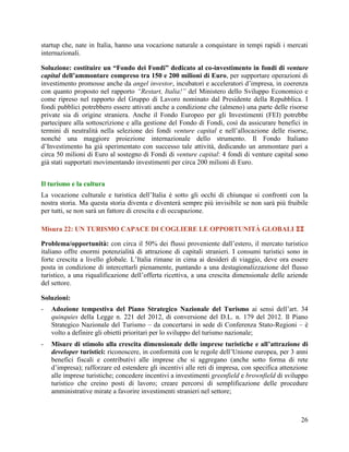 startup che, nate in Italia, hanno una vocazione naturale a conquistare in tempi rapidi i mercati
internazionali.
Soluzione: costituire un “Fondo dei Fondi” dedicato al co-investimento in fondi di venture
capital dell’ammontare compreso tra 150 e 200 milioni di Euro, per supportare operazioni di
investimento promosse anche da angel investor, incubatori e acceleratori d‟impresa, in coerenza
con quanto proposto nel rapporto “Restart, Italia!” del Ministero dello Sviluppo Economico e
come ripreso nel rapporto del Gruppo di Lavoro nominato dal Presidente della Repubblica. I
fondi pubblici potrebbero essere attivati anche a condizione che (almeno) una parte delle risorse
private sia di origine straniera. Anche il Fondo Europeo per gli Investimenti (FEI) potrebbe
partecipare alla sottoscrizione e alla gestione del Fondo di Fondi, così da assicurare benefici in
termini di neutralità nella selezione dei fondi venture capital e nell‟allocazione delle risorse,
nonché una maggiore proiezione internazionale dello strumento. Il Fondo Italiano
d‟Investimento ha già sperimentato con successo tale attività, dedicando un ammontare pari a
circa 50 milioni di Euro al sostegno di Fondi di venture capital: 4 fondi di venture capital sono
già stati supportati movimentando investimenti per circa 200 milioni di Euro.
Il turismo e la cultura
La vocazione culturale e turistica dell‟Italia è sotto gli occhi di chiunque si confronti con la
nostra storia. Ma questa storia diventa e diventerà sempre più invisibile se non sarà più fruibile
per tutti, se non sarà un fattore di crescita e di occupazione.
Misura 22: UN TURISMO CAPACE DI COGLIERE LE OPPORTUNITÀ GLOBALI 
Problema/opportunità: con circa il 50% dei flussi proveniente dall‟estero, il mercato turistico
italiano offre enormi potenzialità di attrazione di capitali stranieri. I consumi turistici sono in
forte crescita a livello globale. L‟Italia rimane in cima ai desideri di viaggio, deve ora essere
posta in condizione di intercettarli pienamente, puntando a una destagionalizzazione del flusso
turistico, a una riqualificazione dell‟offerta ricettiva, a una crescita dimensionale delle aziende
del settore.
Soluzioni:
-

Adozione tempestiva del Piano Strategico Nazionale del Turismo ai sensi dell’art. 34
quinquies della Legge n. 221 del 2012, di conversione del D.L. n. 179 del 2012. Il Piano
Strategico Nazionale del Turismo – da concertarsi in sede di Conferenza Stato-Regioni – è
volto a definire gli obietti prioritari per lo sviluppo del turismo nazionale;

-

Misure di stimolo alla crescita dimensionale delle imprese turistiche e all’attrazione di
developer turistici: riconoscere, in conformità con le regole dell’Unione europea, per 3 anni
benefici fiscali e contributivi alle imprese che si aggregano (anche sotto forma di rete
d’impresa); rafforzare ed estendere gli incentivi alle reti di impresa, con specifica attenzione
alle imprese turistiche; concedere incentivi a investimenti greenfield e brownfield di sviluppo
turistico che creino posti di lavoro; creare percorsi di semplificazione delle procedure
amministrative mirate a favorire investimenti stranieri nel settore;

26

 