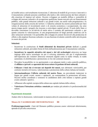 un‟eredità unica e universalmente riconosciuta. L‟adozione di modelli di governance innovativi e
il mecenatismo culturale possono contribuire alla tutela e alla valorizzazione dei beni culturali e
alla creazione di imprese nel settore. Occorre sviluppare un modello diffuso e sostenibile di
sviluppo del mercato culturale e di occupazione qualificata, basato non più solo sui finanziamenti
pubblici, sulle grandi istituzioni culturali e sui grandi eventi, ma anche sulla progettazione e la
riorganizzazione della crescita dei territori. L‟industria culturale ha enormi potenzialità per farsi
volano di attrazione di investimenti esteri e di crescita economica e occupazionale, ma sono
ancora troppo pochi i progetti che riescono a coinvolgere capitali privati. Il ruolo dello Stato si
dovrebbe concentrare in un‟attività di tutela attiva e costante del patrimonio culturale e, per
quanto concerne la valorizzazione, in una programmazione di lungo periodo condivisa con le
altre istituzioni territoriali. Ciò porterebbe allo sviluppo di contesti favorevoli alla produzione di
offerte e alla migliore fruizione culturale e in una funzione di attento controllo delle attività poste
in essere dai privati.
Soluzioni:
 Incentivare la costituzione di fondi alimentati da donazioni private dedicati a grandi
istituzioni culturali, prevedere forme di forte defiscalizzazione per il mecenatismo culturale;
 Incentivare la capacità attrattiva dei musei e dei siti archeologici attraverso un largo
impiego delle nuove tecnologie sia per il ticketing elettronico che per il miglioramento
dell‟esperienza dei visitatori attraverso strumenti digitali come la realtà virtuale, la realtà
aumentata e la distribuzione e promozione on line dei contenuti museali;
 Prevedere la possibilità, in via sperimentale e con adeguate tutele e sotto controllo pubblico,
di affidare a privati e a operatori del terzo settore la gestione di beni culturali;
 Utilizzare i beni che si trovano nei depositi dei musei, non altrimenti valorizzabili, per
costruire iniziative di ricerca, valorizzazione e promozione della cultura italiana nel mondo;
 Internazionalizzare l’offerta culturale del nostro Paese, sia prevedendo traduzioni in
lingua per grandi eventi, mostre e spettacoli, sia sostenendone la promozione all‟estero.
Occorre inoltre coordinare e sostenere la candidatura delle città italiane a ospitare grandi
eventi culturali e sportivi;
 Affiancare alla capitale europea della cultura una capitale italiana della cultura;
 Valorizzare l’istruzione artistica e musicale per rendere più attrattive le professionalità del
settore.
Il patrimonio demaniale
Andare oltre le dismissioni, valorizzando in maniera attiva le concessioni e gli asset demaniali.
Misura 24: VALORIZZARE I BENI DEMANIALI



Problema/opportunità: i beni del Demanio pubblico possono essere valorizzati ulteriormente,
aprendo di più alla concorrenza

28

 