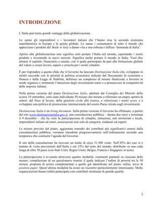 INTRODUZIONE
L’Italia può trarre grandi vantaggi dalla globalizzazione.
Lo sanno gli imprenditori e i lavoratori italiani che l’hanno resa la seconda economia
manifatturiera in Europa e la quinta globale. Lo sanno i consumatori di tutto il mondo che
apprezzano i prodotti del Made in Italy e danno vita a una robusta e diffusa “domanda di Italia”.
Aprirsi alla globalizzazione non significa solo portare l’Italia nel mondo, esportando i nostri
prodotti e investendo in nuovi mercati. Significa anche portare il mondo in Italia. Vuol dire
attrarre il capitale, finanziario e umano, con il quale partecipare da pari alla formazione globale
del valore e creare lavoro, sapere e crescita per i nostri cittadini.
È per rispondere a questa sfida che il Governo ha lanciato Destinazione Italia che, sviluppato in
stretto raccordo con le priorità di politica economica indicate dal Documento di economia e
finanza e dalla Legge di Stabilità, definisce un complesso di misure finalizzate a favorire in
modo organico e strutturale l’attrazione degli investimenti esteri e a promuovere la competitività
delle imprese italiane.
Nella prima versione del piano Destinazione Italia, adottata dal Consiglio dei Ministri dello
scorso 19 settembre, sono state individuate 50 misure che mirano a riformare un ampio spettro di
settori, dal fisco al lavoro, dalla giustizia civile alla ricerca, a valorizzare i nostri asset, e a
sviluppare una politica di promozione internazionale del nostro Paese mirata sugli investimenti.
Destinazione Italia è un living document. Sulla prima versione il Governo ha effettuato, a partire
dal sito www.destinazioneitalia.gov.it, una consultazione pubblica – durata due mesi e terminata
il 9 dicembre – che ha visto la partecipazione di cittadini, istituzioni, enti territoriali e locali,
imprenditori italiani ed esteri, associazioni non solo di categoria, sindacati ed esperti.
Le misure previste dal piano, aggiornate tenendo dei contributi più significativi emersi dalla
consulatazione pubblica, verranno introdotte progressivamente nell’ordinamento secondo una
tempistica che costituirà l’agenda del Governo.
Il sito della consultazione ha ricevuto un totale di circa 31.500 visite. Nell’85% dei casi si è
trattato di visite provenienti dall’Italia e nel 15% dal resto del mondo, distribuite su una coda
lunga di oltre 50 paesi (con Stati Uniti, Regno Unito, Belgio, Francia e Singapore in testa).
La partecipazione è avvenuta attraverso quattro modalità: commenti puntuali su ciascuna delle
misure; compilazione di un questionario tramite il quale indicare l’ordine di priorità tra le 50
misure; proposta di azioni complementari a quelle già identificate nel piano; infine, invio di
position paper. Quest’ultima modalità ha avuto un riscontro particolarmente interessante. Molte
organizzazioni hanno infatti partecipato con contributi strutturati di grande qualità.

2

 