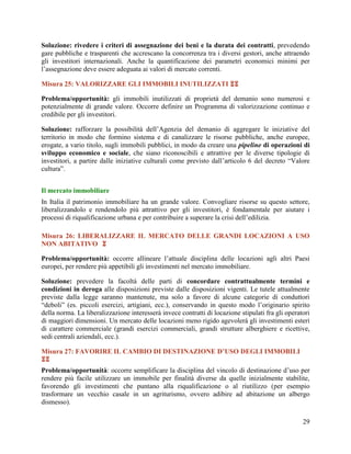 Soluzione: rivedere i criteri di assegnazione dei beni e la durata dei contratti, prevedendo
gare pubbliche e trasparenti che accrescano la concorrenza tra i diversi gestori, anche attraendo
gli investitori internazionali. Anche la quantificazione dei parametri economici minimi per
l‟assegnazione deve essere adeguata ai valori di mercato correnti.
Misura 25: VALORIZZARE GLI IMMOBILI INUTILIZZATI 
Problema/opportunità: gli immobili inutilizzati di proprietà del demanio sono numerosi e
potenzialmente di grande valore. Occorre definire un Programma di valorizzazione continuo e
credibile per gli investitori.
Soluzione: rafforzare la possibilità dell‟Agenzia del demanio di aggregare le iniziative del
territorio in modo che formino sistema e di canalizzare le risorse pubbliche, anche europee,
erogate, a vario titolo, sugli immobili pubblici, in modo da creare una pipeline di operazioni di
sviluppo economico e sociale, che siano riconoscibili e attrattive per le diverse tipologie di
investitori, a partire dalle iniziative culturali come previsto dall‟articolo 6 del decreto “Valore
cultura”.
Il mercato immobiliare
In Italia il patrimonio immobiliare ha un grande valore. Convogliare risorse su questo settore,
liberalizzandolo e rendendolo più attrattivo per gli investitori, è fondamentale per aiutare i
processi di riqualificazione urbana e per contribuire a superare la crisi dell‟edilizia.
Misura 26: LIBERALIZZARE IL MERCATO DELLE GRANDI LOCAZIONI A USO
NON ABITATIVO 
Problema/opportunità: occorre allineare l‟attuale disciplina delle locazioni agli altri Paesi
europei, per rendere più appetibili gli investimenti nel mercato immobiliare.
Soluzione: prevedere la facoltà delle parti di concordare contrattualmente termini e
condizioni in deroga alle disposizioni previste dalle disposizioni vigenti. Le tutele attualmente
previste dalla legge saranno mantenute, ma solo a favore di alcune categorie di conduttori
“deboli” (es. piccoli esercizi, artigiani, ecc.), conservando in questo modo l‟originario spirito
della norma. La liberalizzazione interesserà invece contratti di locazione stipulati fra gli operatori
di maggiori dimensioni. Un mercato delle locazioni meno rigido agevolerà gli investimenti esteri
di carattere commerciale (grandi esercizi commerciali, grandi strutture alberghiere e ricettive,
sedi centrali aziendali, ecc.).
Misura 27: FAVORIRE IL CAMBIO DI DESTINAZIONE D’USO DEGLI IMMOBILI

Problema/opportunità: occorre semplificare la disciplina del vincolo di destinazione d‟uso per
rendere più facile utilizzare un immobile per finalità diverse da quelle inizialmente stabilite,
favorendo gli investimenti che puntano alla riqualificazione o al riutilizzo (per esempio
trasformare un vecchio casale in un agriturismo, ovvero adibire ad abitazione un albergo
dismesso).
29

 