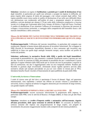Soluzione: introdurre un regime di facilitazione e gratuità per i cambi di destinazione d’uso
degli immobili, in particolare per quelli non utilizzati o occupati da imprese in difficoltà, nel
pieno rispetto delle esigenze di tutela del paesaggio e dei volumi esistenti degli edifici. Tale
regime potrebbe essere esteso anche al cambio di destinazione d‟uso nelle aree edificabili libere
con destinazione non residenziale nell‟ambito di piani e programmi attuativi di iniziativa
pubblica o privata destinati per almeno il 70 per cento della volumetria complessiva a housing
sociale e/o a alloggi per il personale delle Forze Armate, di Polizia e Vigili del Fuoco. Facilitare
il cambio di destinazione d‟uso stimolerà l‟afflusso di investimenti in direzione dei processi di
sviluppo e riconversione territoriale, a vantaggio della competitività dell‟immobile stesso e del
mercato immobiliare e delle costruzioni.
Misura 28: RENDERE PIÙ FACILE INVESTIRE NELL’IMMOBILIARE TRAMITE LO
SVILUPPO DELLE SOCIETÀ DI INVESTIMENTO IMMOBILIARE QUOTATE (SIIQ)

Problema/opportunità: l‟efficienza del mercato immobiliare, in particolare del comparto non
residenziale, dipende in buona misura dalla presenza di investitori istituzionali. Per sviluppare le
SIIQ (Società di Investimento Immobiliare Quotate) si deve assicurare agli investitori una
redditività in linea con quella degli analoghi strumenti europei, senza incidere sul profilo di
rischio del prodotto.
Soluzione: uniformare la normativa fiscale delle SIIQ a quella dei fondi immobiliari,
assicurando la permeabilità tra i due strumenti e rendendo fiscalmente neutra l‟opzione per uno
dei due. Favorire la creazione di SIIQ, prevedendo la possibilità che per i conferimenti si possa
applicare il regime tributario delle SIIQ anche per le società che non ne possiedono i requisiti in
fase di costituzione, ma che li raggiungeranno entro un arco temporale definito. Rendere più
flessibile la gestione degli investimenti, eliminando alcune rigidità operative previste dalla
normativa attuale (ad esempio prevedendo un pay-out ratio ridotto in misura pari al 70%).
Introdurre benefici fiscali vincolati al finanziamento di opere pubbliche da parte delle SIIQ.
L’università, la ricerca e l’innovazione
I centri di ricerca sono gli hub dove si sperimenta il lavoro di domani. Oggi, nel panorama
internazionale, sono soprattutto i territori che offrono un circuito virtuoso e consolidato tra
università, ricerca e impresa ad attirare la maggiore attenzione per investimenti di lungo termine,
con grande impatto sull‟indotto.
Misura 29: CREDITO D’IMPOSTA PER LA RICERCA & SVILUPPO

Problema/opportunità: occorre accrescere ulteriormente la propensione delle imprese, in
particolare delle PMI, verso le attività di Ricerca e Sviluppo (R&S), in linea con gli altri Paesi
europei
Soluzione: introdurre un credito d’imposta stabile e automatico sull’incremento, rispetto
all’anno precedente, delle spese sostenute in attività di R&S. Un orizzonte di stabilità e
certezza consente alle imprese una programmazione di lungo respiro, con progetti di
investimento che possono maggiormente incidere sulla competitività del sistema produttivo.
30

 
