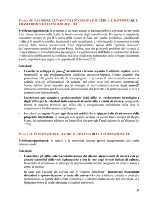 Misura 30: FAVORIRE SPIN-OFF DI UNIVERSITÀ E RICERCA E RAFFORZARE IL
TRASFERIMENTO TECNOLOGICO 
Problema/opportunità: la presenza di un ricco tessuto di ricerca pubblico e privato nel territorio
è un fattore decisivo nelle scelte di localizzazione degli investimenti. Per questo è importante
connettere sempre di più il sistema della ricerca di base con quello produttivo, qualificando
l’offerta di parchi scientifici, incubatori e poli tecnologici, e valorizzando le numerose aziende
spin-off della ricerca universitaria. Esse rappresentano spesso delle “gemme nascoste”
dell‟innovazione prodotta dal nostro Paese. Inoltre, uno dei principali problemi del sistema di
ricerca italiano è il trasferimento tecnologico. La performance dell’Italia è mediamente di buon
livello nelle pubblicazioni scientifiche, ma deve migliorare nettamente nello sviluppo industriale
a valle, soprattutto per cogliere le opportunità di Horizon2020.
Soluzioni:
-

Favorire lo sviluppo di spin-off accademici e la loro capacità di attrarre capitali, anche
inserendoli in una programmazione condivisa università-impresa. Creare incentivi che
permettano alle grandi aziende di accompagnare il percorso di internazionalizzazione di
aziende spin-off, affiancandole “in cordata” nel corso delle loro missioni commerciali.
Vanno inoltre creati incentivi per le strategie di internazionalizzazione degli spin-off,
attraverso contributi per l‟estensione internazionale dei brevetti e la partecipazione a fiere e
competizioni internazionali;

-

Incentivare una maggiore specializzazione degli uffici di trasferimento tecnologico e
degli uffici per le relazioni internazionali di università e centri di ricerca, assegnando
risorse in maniera premiale agli uffici che si riorganizzano stabilmente sulla base di
competenze e focalizzazione tecnologica;

-

Introdurre un regime fiscale agevolato sui redditi che originano dallo sfruttamento della
proprietà intellettuale in analogia con quanto avviene in alcuni Paesi europei (il Regno
Unito, ha recentemente adottato un Patent Box che prevede l‟applicazione di un‟aliquota del
10%).

Misura 31: INTERNAZIONALIZZARE IL SISTEMA DELLA FORMAZIONE 
Problema/opportunità: le scuole e le università devono aprirsi maggiormente alla realtà
internazionale.
Soluzioni:
-

Connettere gli uffici internazionalizzazione dei diversi atenei/centri di ricerca con gli
attaché scientifici delle sedi diplomatiche e con la rete degli istituti italiani di cultura,
favorendo la definizione di strategie di internazionalizzazione congiunte tra diversi atenei e
centri di ricerca;

-

In linea con l‟azione già avviata con il “Decreto Istruzione”, incentivare fiscalmente
donazioni e sponsorizzazioni private alle università volte a istituire cattedre e corsi che
incrementino la qualità dell‟offerta formativa e l‟internazionalizzazione dell‟università, o a
finanziare borse di studio destinate a studenti meritevoli;
31

 