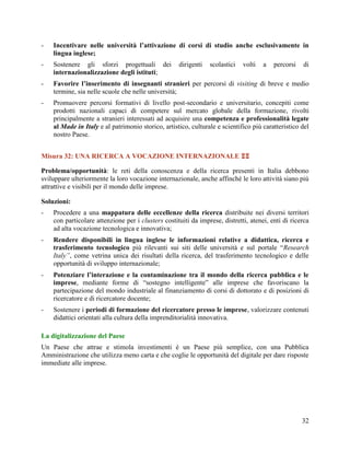 -

Incentivare nelle università l’attivazione di corsi di studio anche esclusivamente in
lingua inglese;

-

Sostenere gli sforzi progettuali dei
internazionalizzazione degli istituti;

-

Favorire l’inserimento di insegnanti stranieri per percorsi di visiting di breve e medio
termine, sia nelle scuole che nelle università;

-

Promuovere percorsi formativi di livello post-secondario e universitario, concepiti come
prodotti nazionali capaci di competere sul mercato globale della formazione, rivolti
principalmente a stranieri interessati ad acquisire una competenza e professionalità legate
al Made in Italy e al patrimonio storico, artistico, culturale e scientifico più caratteristico del
nostro Paese.

dirigenti

scolastici

volti

a

percorsi

di

Misura 32: UNA RICERCA A VOCAZIONE INTERNAZIONALE 
Problema/opportunità: le reti della conoscenza e della ricerca presenti in Italia debbono
sviluppare ulteriormente la loro vocazione internazionale, anche affinché le loro attività siano più
attrattive e visibili per il mondo delle imprese.
Soluzioni:
-

Procedere a una mappatura delle eccellenze della ricerca distribuite nei diversi territori
con particolare attenzione per i clusters costituiti da imprese, distretti, atenei, enti di ricerca
ad alta vocazione tecnologica e innovativa;

-

Rendere disponibili in lingua inglese le informazioni relative a didattica, ricerca e
trasferimento tecnologico più rilevanti sui siti delle università e sul portale “Research
Italy”, come vetrina unica dei risultati della ricerca, del trasferimento tecnologico e delle
opportunità di sviluppo internazionale;

-

Potenziare l’interazione e la contaminazione tra il mondo della ricerca pubblica e le
imprese, mediante forme di “sostegno intelligente” alle imprese che favoriscano la
partecipazione del mondo industriale al finanziamento di corsi di dottorato e di posizioni di
ricercatore e di ricercatore docente;

-

Sostenere i periodi di formazione del ricercatore presso le imprese, valorizzare contenuti
didattici orientati alla cultura della imprenditorialità innovativa.

La digitalizzazione del Paese
Un Paese che attrae e stimola investimenti è un Paese più semplice, con una Pubblica
Amministrazione che utilizza meno carta e che coglie le opportunità del digitale per dare risposte
immediate alle imprese.

32

 