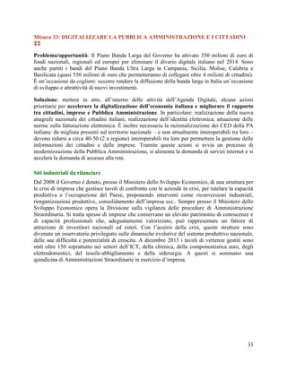 Misura 33: DIGITALIZZARE LA PUBBLICA AMMINISTRAZIONE E I CITTADINI

Problema/opportunità: Il Piano Banda Larga del Governo ha attivato 350 milioni di euro di
fondi nazionali, regionali ed europei per eliminare il divario digitale italiano nel 2014. Sono
anche partiti i bandi del Piano Banda Ultra Larga in Campania, Sicilia, Molise, Calabria e
Basilicata (quasi 550 milioni di euro che permetteranno di collegare oltre 4 milioni di cittadini).
È un‟occasione da cogliere: occorre rendere la diffusione della banda larga in Italia un‟occasione
di sviluppo e attrattività di nuovi investimenti.
Soluzione: mettere in atto, all‟interno delle attività dell‟Agenda Digitale, alcune azioni
prioritarie per accelerare la digitalizzazione dell’economia italiana e migliorare il rapporto
tra cittadini, imprese e Pubblica Amministrazione. In particolare: realizzazione della nuova
anagrafe nazionale dei cittadini italiani; realizzazione dell‟identità elettronica; attuazione delle
norme sulla fatturazione elettronica. È inoltre necessaria la razionalizzazione dei CED della PA
italiana: da migliaia presenti sul territorio nazionale – e non attualmente interoperabili tra loro –
devono ridursi a circa 40-50 (2 a regione) interoperabili tra loro per permettere la gestione delle
informazioni dei cittadini e delle imprese. Tramite queste azioni si avvia un processo di
modernizzazione della Pubblica Amministrazione, si alimenta la domanda di servizi internet e si
accelera la domanda di accesso alla rete.
Siti industriali da rilanciare
Dal 2008 il Governo è dotato, presso il Ministero dello Sviluppo Economico, di una struttura per
le crisi di impresa che gestisce tavoli di confronto con le aziende in crisi, per tutelare la capacità
produttiva e l‟occupazione del Paese, proponendo interventi come riconversioni industriali,
riorganizzazioni produttive, consolidamento dell‟impresa ecc.. Sempre presso il Ministero dello
Sviluppo Economico opera la Divisione sulla vigilanza delle procedure di Amministrazione
Straordinaria. Si tratta spesso di imprese che conservano un elevato patrimonio di conoscenze e
di capacità professionali che, adeguatamente valorizzato, può rappresentare un fattore di
attrazione di investitori nazionali ed esteri. Con l‟acuirsi della crisi, queste strutture sono
divenute un osservatorio privilegiato sulle dinamiche evolutive del sistema produttivo nazionale,
delle sue difficoltà e potenzialità di crescita. A dicembre 2013 i tavoli di vertenze gestiti sono
stati oltre 150 soprattutto nei settori dell‟ICT, della chimica, della componentistica auto, degli
elettrodomestici, del tessile-abbigliamento e della siderurgia. A questi si sommano una
quindicina di Amministrazioni Straordinarie in esercizio d‟impresa.

33

 