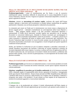Misura 34: CREAZIONE DI UN MECCANISMO DI REAZIONE RAPIDA PER FAR
FRONTE ALLE CRISI AZIENDALI

Problema/opportunità: i piani di ristrutturazione per far fronte a casi di eccessivo
indebitamento spesso incontrano difficoltà di attuazione per la scarsa disponibilità di nuove
risorse finanziarie. Occorre favorire l‟ingresso di operatori istituzionali disponibili a investire in
questo segmento di mercato.
Soluzione: istituire un meccanismo di reazione rapida, conforme alle regole dell‟Unione
europea, dedicato a intervenire nell‟investimento in aziende italiane caratterizzate da squilibri
patrimoniali e finanziari, ma con buone prospettive industriali ed economiche.
Lo strumento può essere un Fondo per le ristrutturazioni con risorse messe a disposizione da
diversi soggetti privati – valutando eventualmente un coinvolgimento della Cassa Depositi e
Prestiti – dalle maggiori banche italiane e da altri investitori istituzionali domestici e
internazionali. Il Fondo dovrà intervenire secondo logiche non speculative ma di mercato,
favorendo le conversioni debito/equity, fornendo la finanza necessaria per accompagnare il
turnaround – anche assumendo responsabilità e poteri di governance – e mirando a preservare il
valore economico e industriale che potrà in seguito essere riconosciuto agli stakeholders. Per
favorire l‟attrazione degli investitori, le risorse investite saranno rese pre-deducibili in caso di
attivazione di procedure concorsuali e non assoggettate a vincoli stringenti per quanto riguarda le
condizioni di tasso praticate.
Inoltre, per facilitare la risoluzione di crisi di imprese sottoposte a procedure concorsuali, si
intende introdurre meccanismi che facilitino l‟intervento di società cooperative costituite da
lavoratori dipendenti delle stesse imprese. La norma si colloca nell‟alveo di applicazione dell‟art.
46 della Costituzione che, nel riconoscere ai lavoratori il diritto dei lavoratori a collaborare alla
gestione delle aziende, è teso a favorire la partecipazione e il coinvolgimento dei lavoratori nella
gestione aziendale.

Misura 35: FACILITARE LE BONIFICHE AMBIENTALI



Problema/opportunità: per favorire la re-industrializzazione o riconversione produttiva di molti
siti, e rimettere in moto l‟economia dei territori interessati, occorre spesso superare situazioni di
criticità ambientale.
Soluzione: semplificare le procedure per la bonifica ambientale dei siti di interesse nazionale
(SIN), chiarendo meglio le responsabilità delle diverse operazioni di bonifica e immaginando
anche agevolazioni fiscali dedicate. Alcune misure presenti nel DDL Semplificazione affrontano
i problemi della messa in sicurezza e della bonifica con il duplice fine di difendere l‟ambiente e
recuperare aree anche a fini produttivi. Si può stimare un forte impatto di tali disposizioni in
termini di investimenti aggiuntivi e riconversioni industriali.
Le infrastrutture
L’impegno che si sta producendo per colmare il ritardo infrastrutturale dell’Italia rispetto ai
competitor europei offre rilevanti opportunità per gli investitori e gli operatori anche stranieri. In
34

 