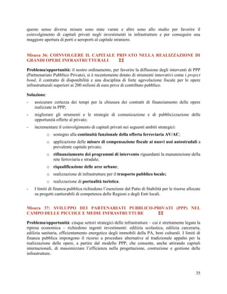 questo senso diverse misure sono state varate e altre sono allo studio per favorire il
coinvolgimento di capitali privati negli investimenti in infrastrutture e per conseguire una
maggiore apertura di porti e aeroporti al capitale straniero.
Misura 36: COINVOLGERE IL CAPITALE PRIVATO NELLA REALIZZAZIONE DI
GRANDI OPERE INFRASTRUTTURALI

Problema/opportunità: il nostro ordinamento, per favorire la diffusione degli interventi di PPP
(Partnenariato Pubblico Privato), si è recentemente dotato di strumenti innovativi come i project
bond, il contratto di disponibilità e una disciplina di forte agevolazione fiscale per le opere
infrastrutturali superiori ai 200 milioni di euro prive di contributo pubblico.
Soluzione:
-

assicurare certezza dei tempi per la chiusura dei contratti di finanziamento delle opere
realizzate in PPP;

-

migliorare gli strumenti e le strategie di comunicazione e di pubblicizzazione delle
opportunità offerte al privato;

-

incrementare il coinvolgimento di capitali privati nei seguenti ambiti strategici:
o sostegno alla continuità funzionale della offerta ferroviaria AV/AC;
o applicazione delle misure di compensazione fiscale ai nuovi assi autostradali a
prevalente capitale privato;
o rifinanziamento dei programmi di intervento riguardanti la manutenzione della
rete ferroviaria e stradale;
o riqualificazione delle aree urbane;
o realizzazione di infrastrutture per il trasporto pubblico locale;
o realizzazione di portualità turistica.

-

I limiti di finanza pubblica richiedono l’esenzione dal Patto di Stabilità per le risorse allocate
su progetti cantierabili di competenza delle Regioni e degli Enti locali.

Misura 37: SVILUPPO DEI PARTENARIATI PUBBLICO-PRIVATI (PPP) NEL
CAMPO DELLE PICCOLE E MEDIE INFRASTRUTTURE

Problema/opportunità: cinque settori strategici delle infrastrutture – cui è strettamente legata la
ripresa economica – richiedono ingenti investimenti: edilizia scolastica, edilizia carceraria,
edilizia sanitaria, efficientamento energetico degli immobili della PA, beni culturali. I limiti di
finanza pubblica impongono il ricorso a procedure alternative al tradizionale appalto per la
realizzazione delle opere, a partire dal modello PPP, che consente, anche attirando capitali
internazionali, di massimizzare l’efficienza nella progettazione, costruzione e gestione delle
infrastrutture.

35

 
