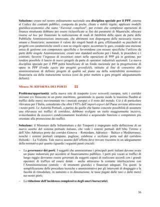Soluzione: creare nel nostro ordinamento nazionale una disciplina speciale per il PPP, esterna
al Codice dei contratti pubblici, composta da poche, chiare e stabili regole; applicare modelli
giuridico-economici che siano “Eurostat compliant”, per evitare che complesse operazioni di
finanza strutturata debbano poi essere riclassificate ai fini dei parametri di Maastricht; allocare
risorse ad hoc per finanziare la realizzazione di studi di fattibilità delle opere da parte delle
Pubbliche Amministrazioni interessate, che altrimenti non dispongono delle necessarie risorse
umane e finanziarie; aumentare il valore dei singoli bandi di gara, effettuandoli su pacchetti di
progetti con caratteristiche simili e non su singole opere; accentrare le gare, creando una stazione
unica di gestione con competenze specifiche e favorendone con misure specifiche l’utilizzo da
parte delle singole Amministrazioni; creare uno standard unificato per i bandi, le procedure e i
contratti; favorire l’ingresso di investitori esteri nelle operazioni di PPP già in gestione, per
rendere possibile il lancio di nuovi progetti da parte di operatori industriali nazionali. La nuova
disciplina speciale per il PPP potrà beneficiare di un fondo nazionale per la progettazione di
opere in PPP (Fondo equity per progetti greenfield), istituito al fine di consentire alle
amministrazioni di definire progetti di qualità sul piano sia della sostenibilità economicofinanziaria sia della maturazione tecnica (così da poter mettere a gara progetti adeguatamente
definiti).
Misura 38: RIFORMA DEI PORTI



Problema/opportunità: nella nuova rete di trasporto (core network) europea, tutti i corridoi
iniziano e/o finiscono in un porto marittimo, garantendo in questo modo la massima fluidità ai
traffici delle merci movimentate tra i mercati europei e il resto del mondo. Ciò è di particolare
rilevanza per l‟Italia, considerato che oltre l‟85% dell‟import-export del Paese avviene attraverso
i nostri porti. Le Autorità Portuali, a partire da quelle che hanno concrete possibilità di assumere
una rilevanza nei traffici di corridoio, debbono svolgere un ruolo maggiormente incisivo,
svincolandosi da eccessivi condizionamenti localistici e acquisendo funzioni e competenze più
orientate alla promozione dei traffici.
Soluzione: il Ministero delle Infrastrutture e dei Trasporti è impegnato nella definizione di un
nuovo assetto del sistema portuale italiano, che vede i sistemi portuali dell‟Alto Tirreno e
dell‟Alto Adriatico porte dei corridoi Genova – Rotterdam, Adriatico – Baltico e Mediterraneo,
nonché i sistemi portuali campano, pugliese, calabrese e siciliano porta sud del corridoio
Helsinki – La Valletta. Tale nuovo assetto dell‟offerta deve trovare riscontro in un adeguamento
della normativa per quanto riguarda i seguenti punti cruciali:
 La governance dei porti. I soggetti che amministrano i principali porti italiani devono avere
un piano industriale per accedere al finanziamento pubblico. I porti più vocati ai traffici di
lungo raggio dovranno essere governati da soggetti capaci di realizzare accordi con i grandi
operatori di traffico ed essere dotati – anche attraverso la costante interlocuzione con
l‟Amministrazione centrale – di strumenti giuridici e finanziari adeguati. Tra questi: la
semplificazione delle procedure tecniche e amministrative per gli interventi di dragaggio e la
facoltà di rimodulare, in aumento o in diminuzione, le tasse pagate dalle navi e dalle merci
nei nostri porti;
 La riduzione dell’incidenza complessiva degli oneri burocratici;
36

 