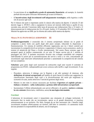  La previsione di un significativo grado di autonomia finanziaria: ad esempio, le Autorità
portuali devono poter utilizzare liberamente gli avanzi di bilancio;
 L’incentivazione degli investimenti nell’adeguamento tecnologico, nella logistica e nelle
reti di accesso agli scali.
Per il rilancio dei porti è importante anche lo slancio alla nautica da diporto. L‟articolo 23 del
decreto legge n. 69/2013, oltre a equiparare la messa sul mercato della barca a quello di una
seconda casa, prevede l‟esenzione dalla tassa di possesso per imbarcazioni fino a 14 metri e il
dimezzamento per le imbarcazioni da 14 a 20 metri. Inoltre, il 19 settembre 2013 il Consiglio dei
Ministri ha approvato un DDL per la riforma del codice della nautica da diporto.
Misura 39: IL PIANO DEGLI AEROPORTI



Problema/opportunità: è essenziale che il sistema aeroportuale italiano sia in grado di
competere a pieno titolo con quelli degli altri paesi europei, riducendo la dispersione e
frammentazione. Un sistema di mobilità efficiente rappresenta uno tra i fattori centrali per
incrementare la competitività di un territorio e supportarne il rilancio socio-economico, anche in
termini di attrattività del Paese a livello internazionale. Nel nostro Paese esistono oggi 41
aeroporti aperti al traffico commerciale, di cui solo 23 hanno servito più di 1 milione di
passeggeri nel 2012. È pertanto necessario favorire uno sviluppo sostenibile del comparto,
individuando le azioni per la razionalizzazione dei servizi a terra e in volo, concentrando gli
investimenti sugli interventi infrastrutturali prioritari e aumentando la competitività del sistema
nel suo complesso.
Soluzione: gran parte degli scali nazionali ha sottoscritto negli anni recenti il contratto di
programma con ENAC, indispensabile per avere certezza sulle tariffe e sugli investimenti. È ora
urgente:
 Procedere, attraverso il dialogo con le Regioni e gli altri portatori di interesse, alla
definizione di sistemi aeroportuali nell‟ambito di stessi bacini di traffico per supportare la
classificazione funzionale degli scali e la diversificazione del ruolo per migliorare le
economie di scala, anche attraverso l‟unicità di gestione degli stessi;
 Mettere in atto tutte le misure necessarie per facilitare l’apertura al capitale privato –
italiano e straniero – nella realizzazione e gestione delle infrastrutture aeroportuali;
 Incrementare l‟offerta infrastrutturale con servizi efficienti e di qualità e mettere a sistema
la rete esistente (ferroviaria, viabilistica, aerea) in una logica intermodale.
I territori
L‟attrazione di investimenti esteri è innanzitutto uno strumento di sviluppo territoriale. È
necessario fare in modo che un investimento, specie se di grandi dimensioni, si inserisca
armoniosamente in un territorio. Per farlo, bisogna da un lato assicurarsi che i benefici degli
investimenti ricadano effettivamente sui territori; dall‟altro le comunità e le autonomie locali
devono prendersi la responsabilità di attrarre, non di respingere.

37

 