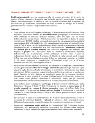 Misura 40: ATTRARRE INVESTIMENTI A BENEFICIO DEI TERRITORI



Problema/opportunità: serve un meccanismo che: a) permetta ai territori di far sentire in
maniera efficace e costruttiva la propria voce, evitando successive contestazioni in grado di
bloccare l‟iter di attuazione e di incidere su costi e tempi di realizzazione degli investimenti; b)
assicurare che gli investimenti costituiscano una reale occasione di sviluppo per i territori,
generando crescita e aiutando a migliorare la vita dei cittadini.
Soluzioni:
 Come indicato anche dal Rapporto del Gruppo di Lavoro nominato dal Presidente della
Repubblica, introdurre il modello del Dibattito Pubblico, per i progetti di infrastrutture e di
opere pubbliche di rilevanza strategica nazionale, oltre alle opere con un valore
dell’investimento pari ad almeno 100 milioni di euro e che riguardino un bacino di utenza
non inferiore a 250.000 cittadini, assicurando comunque che sia adeguatamente garantita la
rappresentanza delle collettività locali: ciò è particolarmente importante nel caso di Regioni,
come la Valle d’Aosta, che oltre a possedere uno Statuto speciale non raggiungono la soglia
minima prevista dei 250.000 abitanti. A tal fine, viene istituita una Commissione Nazionale
di Garanzia per il Dibattito Pubblico, che riceve dal proponente dell’intervento una
proposta di progetto con l’indicazione chiara di: obiettivi e caratteristiche principali
dell’intervento, sua localizzazione, impatto ambientale previsto, tempi e costi di
realizzazione, benefici attesi per il territorio. Il dibattito si svolge secondo modi e tempi
definiti (non oltre sei mesi dalla convocazione della prima audizione), e garantisce ai cittadini
la più ampia trasparenza e partecipazione, all’investitore tempi certi, e all’azione
amministrativa successiva una maggiore efficacia;
 Per assicurare che l’investimento sia davvero uno strumento di sviluppo per i territori che lo
ospitano, prevedere una “clausola di sviluppo territoriale” che vincoli gli investitori sopra
una certa soglia dimensionale che si localizzano in un territorio a destinare una parte degli
utili derivanti dall’investimento a progetti di sviluppo definiti in accordo con la popolazione
locale. Estendere ad altre tipologie di investimenti quanto già recentemente introdotto
limitatamente ai nuovi progetti di estrazione di idrocarburi su terraferma che, in funzione
delle entrate fiscali prodotte, alimentano il neocostituito “Fondo per gli interventi
infrastrutturali nei territori interessati da attività di ricerca e produzione di idrocarburi”;
 Come indicato anche dal Rapporto del Gruppo di Lavoro nominato dal Presidente della
Repubblica, riformare il Titolo V della Costituzione per inserire la concorrenza tra i
principi generali che reggono il sistema economico (come già definito dalla Corte
Costituzionale). Ciò garantirebbe l’omogeneità territoriale della normativa in materia di
concorrenza, e assicurerebbe maggior efficacia alle riforme pro-concorrenziali attuate a
livello nazionale;
 Per valorizzare in pieno la diversità territoriale del Paese sarà necessario mettere a sistema e
coordinare le importanti iniziative regionali di attrazione degli investimenti esteri,
diffondendo buone prassi e costruendo sinergie che permettano di massimizzare i risultati;
 Istituire una commissione tecnica unificata per i procedimenti VIA (Valutazione Impatto
Ambientale), VAS (Valutazione Ambientale Strategica) e AIA (Autorizzazione Integrata
Ambientale) al fine di semplificare le procedure di valutazione e autorizzazione ambientale.
38

 