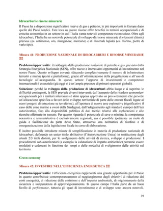 Idrocarburi e risorse minerarie
Il Paese ha a disposizione significative riserve di gas e petrolio, le più importanti in Europa dopo
quelle dei Paesi nordici. Fare leva su queste risorse offre benefici in termini occupazionali e di
crescita economica in un settore in cui l‟Italia vanta notevoli competenze riconosciute. Oltre agli
idrocarburi, l‟Italia ha un notevole potenziale di sviluppo di risorse minerarie di elementi chimici
preziosi (es. antimonio, oro, manganese, mercurio) e di materiali lapidei (es. marmo, pietre di
vario tipo).
Misura 41: PRODUZIONE NAZIONALE DI IDROCARBURI E RISORSE MINERARIE

Problema/opportunità: il raddoppio della produzione nazionale di petrolio e gas, previsto dalla
Strategia Energetica Nazionale (SEN), offre nuove e interessanti opportunità di investimento nel
nostro Paese. Questo sviluppo avverrà riducendo complessivamente il numero di infrastrutture
terrestri e marine (pozzi e piattaforme), grazie all‟ottimizzazione della progettazione e all‟uso di
tecnologie all‟avanguardia. In questo settore l‟apporto di investimenti e competenze
internazionali è essenziale (già oggi vi è un‟ampia presenza di primari operatori globali).
Soluzione: perché lo sviluppo della produzione di idrocarburi abbia luogo e si superino le
difficoltà contingenti, la SEN prevede diversi interventi: dall‟aumento delle ricadute economicooccupazionali per i territori interessati (è stato appena approvato un provvedimento che prevede
un‟allocazione specifica a favore dello sviluppo territoriale di parte delle entrate fiscali legate ai
nuovi progetti di estrazione su terraferma), all‟apertura di nuove aree esplorative (significativo il
caso delle zone marine a ovest della Sardegna), dall‟adeguamento agli standard europei dell‟iter
autorizzativo, fino alla disponibilità pubblica di dati tecnici relativi alle esplorazioni e alle
ricerche effettuate in passato. Per quanto riguarda il potenziale di cave e miniere, la competenza
normativa e amministrativa è esclusivamente regionale, ma è possibile ipotizzare un ruolo di
guida e facilitazione da parte dello Stato, attraverso una normativa di riordino e di
omogeneizzazione della legislazione locale in corso di elaborazione.
È inoltre possibile introdurre misure di semplificazione in materia di produzione nazionale di
idrocarburi, definendo un unico titolo abilitativo (l‟Autorizzazione Unica) in sostituzione degli
attuali 2/3 titoli distinti, per lo svolgimento delle attività di ricerca, sviluppo e produzione. I
procedimenti sub-autorizzatori (a esempio la valutazione di impatto ambientale) potranno essere
modulati e cadenzati in funzione dei tempi e delle modalità di svolgimento delle attività sul
territorio.
Green economy
Misura 42: INVESTIRE NELL’EFFICIENZA ENERGETICA 
Problema/opportunità: l‟efficienza energetica rappresenta una grande opportunità per il Paese
in quanto contribuisce contemporaneamente al raggiungimento degli obiettivi di riduzione dei
costi energetici, di riduzione delle emissioni e dell‟impatto ambientale, di miglioramento della
sicurezza e indipendenza di approvvigionamento. In questo campo l‟Italia parte da un buon
livello di performance, tuttavia gli spazi di investimento e di sviluppo sono ancora notevoli.
39

 