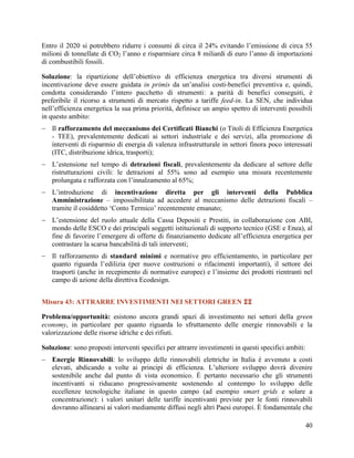 Entro il 2020 si potrebbero ridurre i consumi di circa il 24% evitando l‟emissione di circa 55
milioni di tonnellate di CO2 l‟anno e risparmiare circa 8 miliardi di euro l‟anno di importazioni
di combustibili fossili.
Soluzione: la ripartizione dell‟obiettivo di efficienza energetica tra diversi strumenti di
incentivazione deve essere guidata in primis da un‟analisi costi-benefici preventiva e, quindi,
condotta considerando l‟intero pacchetto di strumenti: a parità di benefici conseguiti, è
preferibile il ricorso a strumenti di mercato rispetto a tariffe feed-in. La SEN, che individua
nell‟efficienza energetica la sua prima priorità, definisce un ampio spettro di interventi possibili
in questo ambito:
 Il rafforzamento del meccanismo dei Certificati Bianchi (o Titoli di Efficienza Energetica
- TEE), prevalentemente dedicati ai settori industriale e dei servizi, alla promozione di
interventi di risparmio di energia di valenza infrastrutturale in settori finora poco interessati
(ITC, distribuzione idrica, trasporti);
 L‟estensione nel tempo di detrazioni fiscali, prevalentemente da dedicare al settore delle
ristrutturazioni civili: le detrazioni al 55% sono ad esempio una misura recentemente
prolungata e rafforzata con l‟innalzamento al 65%;
 L‟introduzione di incentivazione diretta per gli interventi della Pubblica
Amministrazione – impossibilitata ad accedere al meccanismo delle detrazioni fiscali –
tramite il cosiddetto „Conto Termico‟ recentemente emanato;
 L‟estensione del ruolo attuale della Cassa Depositi e Prestiti, in collaborazione con ABI,
mondo delle ESCO e dei principali soggetti istituzionali di supporto tecnico (GSE e Enea), al
fine di favorire l‟emergere di offerte di finanziamento dedicate all‟efficienza energetica per
contrastare la scarsa bancabilità di tali interventi;
 Il rafforzamento di standard minimi e normative pro efficientamento, in particolare per
quanto riguarda l‟edilizia (per nuove costruzioni o rifacimenti importanti), il settore dei
trasporti (anche in recepimento di normative europee) e l‟insieme dei prodotti rientranti nel
campo di azione della direttiva Ecodesign.
Misura 43: ATTRARRE INVESTIMENTI NEI SETTORI GREEN 
Problema/opportunità: esistono ancora grandi spazi di investimento nei settori della green
economy, in particolare per quanto riguarda lo sfruttamento delle energie rinnovabili e la
valorizzazione delle risorse idriche e dei rifiuti.
Soluzione: sono proposti interventi specifici per attrarre investimenti in questi specifici ambiti:
 Energie Rinnovabili: lo sviluppo delle rinnovabili elettriche in Italia è avvenuto a costi
elevati, abdicando a volte ai principi di efficienza. L‟ulteriore sviluppo dovrà divenire
sostenibile anche dal punto di vista economico. È pertanto necessario che gli strumenti
incentivanti si riducano progressivamente sostenendo al contempo lo sviluppo delle
eccellenze tecnologiche italiane in questo campo (ad esempio smart grids e solare a
concentrazione): i valori unitari delle tariffe incentivanti previste per le fonti rinnovabili
dovranno allinearsi ai valori mediamente diffusi negli altri Paesi europei. È fondamentale che
40

 