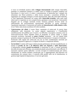 si ricavi un dividendo positivo dallo sviluppo internazionale delle energie rinnovabili,
puntando su competenze distintive in ambiti come lo sviluppo di progetti complessi nel
fotovoltaico, le smart grid o il solare a concentrazione, in particolare per i progetti che
alimentano una filiera produttiva e della ricerca nazionale e consentono all‟Italia di
raggiungere un vantaggio strategico a livello internazionale. Oltre alle rinnovabili elettriche,
ci sono opportunità interessanti nel campo delle rinnovabili termiche, nelle quali negli
ultimi anni si è registrato un vero e proprio boom, spontaneo e non incentivato. I meccanismi
disegnati per lo sviluppo nazionale (Conto Termico) potranno favorire anche un
rafforzamento del posizionamento internazionale dell‟Italia su queste tecnologie.
Ugualmente importante è il potenziale nell‟ambito dei biocarburanti e della chimica verde,
in cui l‟Italia vanta alcune eccellenze di livello mondiale;
 Valorizzazione dei rifiuti: il nostro Paese, soprattutto al centro-sud, fa ancora largo
affidamento sulle discariche. La scarsa capacità organizzativa e l‟insufficiente
sensibilizzazione del pubblico per il riciclo e la difficoltà a raccogliere consenso verso la
termovalorizzazione hanno impedito finora di progredire in questo campo. È quindi
essenziale accelerare, lanciando un piano d’azione strutturato – che nel rispetto della
gerarchia europea di gestione dei rifiuti privilegi prioritariamente il recupero di materiale –
focalizzato sulle regioni del centro-sud, ma con un forte coordinamento nazionale per
garantire omogeneità d‟approccio e il rispetto di obiettivi e tempistiche definite;
 Servizi Idrici: il settore dell‟acqua in Italia presenta performance del tutto insoddisfacenti, in
termini di perdite di rete e di efficienza della rete fognaria e della depurazione.
L‟infrastruttura richiede grandi investimenti, in particolare al sud, e l‟assetto gestionale
dovrebbe diventare più efficiente, con aziende più grandi, più professionali e più efficienti. È
necessario superare queste difficoltà e avviare un‟opera di modernizzazione del settore,
introducendo un sistema tariffario incentivante per il raggiungimento dell‟efficienza nel
contenimento dei consumi idrici, il controllo delle perdite nelle reti di distribuzione, le
gestione degli impianti di depurazione e il servizio agli utenti.

41

 